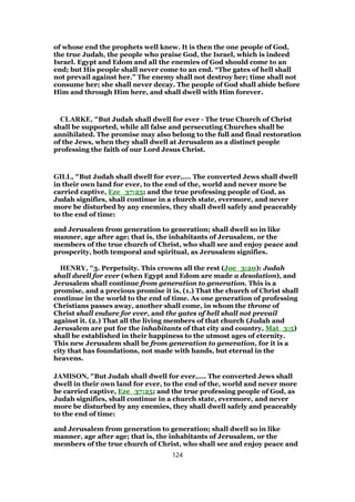 of whose end the prophets well knew. It is then the one people of God,
the true Judah, the people who praise God, the Israel, which is indeed
Israel. Egypt and Edom and all the enemies of God should come to an
end; but His people shall never come to an end. “The gates of hell shall
not prevail against her.” The enemy shall not destroy her; time shall not
consume her; she shall never decay. The people of God shall abide before
Him and through Him here, and shall dwell with Him forever.
CLARKE, "But Judah shall dwell for ever - The true Church of Christ
shall be supported, while all false and persecuting Churches shall be
annihilated. The promise may also belong to the full and final restoration
of the Jews, when they shall dwell at Jerusalem as a distinct people
professing the faith of our Lord Jesus Christ.
GILL, "But Judah shall dwell for ever,.... The converted Jews shall dwell
in their own land for ever, to the end of the, world and never more be
carried captive, Eze_37:25; and the true professing people of God, as
Judah signifies, shall continue in a church state, evermore, and never
more be disturbed by any enemies, they shall dwell safely and peaceably
to the end of time:
and Jerusalem from generation to generation; shall dwell so in like
manner, age after age; that is, the inhabitants of Jerusalem, or the
members of the true church of Christ, who shall see and enjoy peace and
prosperity, both temporal and spiritual, as Jerusalem signifies.
HENRY, "3. Perpetuity. This crowns all the rest (Joe_3:20): Judah
shall dwell for ever (when Egypt and Edom are made a desolation), and
Jerusalem shall continue from generation to generation. This is a
promise, and a precious promise it is, (1.) That the church of Christ shall
continue in the world to the end of time. As one generation of professing
Christians passes away, another shall come, in whom the throne of
Christ shall endure for ever, and the gates of hell shall not prevail
against it. (2.) That all the living members of that church (Judah and
Jerusalem are put for the inhabitants of that city and country, Mat_3:5)
shall be established in their happiness to the utmost ages of eternity.
This new Jerusalem shall be from generation to generation, for it is a
city that has foundations, not made with hands, but eternal in the
heavens.
JAMISON, "But Judah shall dwell for ever,.... The converted Jews shall
dwell in their own land for ever, to the end of the, world and never more
be carried captive, Eze_37:25; and the true professing people of God, as
Judah signifies, shall continue in a church state, evermore, and never
more be disturbed by any enemies, they shall dwell safely and peaceably
to the end of time:
and Jerusalem from generation to generation; shall dwell so in like
manner, age after age; that is, the inhabitants of Jerusalem, or the
members of the true church of Christ, who shall see and enjoy peace and
124
 