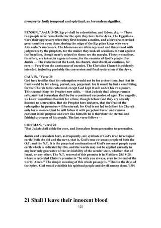 prosperity, both temporal and spiritual, as Jerusalem signifies.
BENSON, "Joel 3:19-20. Egypt shall be a desolation, and Edom, &c. — These
two people were remarkable for the spite they bore to the Jews. The Egyptians
were their oppressors when they first became a nation, and afterward exercised
great cruelties upon them, during the reign of the Egyptian kings who were
Alexander’s successors. The Idumeans are often reproved and threatened with
judgments by the prophets, for the malice they took all occasions to vent against
the Israelites, though nearly related to them: see the margin. These two nations,
therefore, are taken, in a general sense, for the enemies of God’s people. But
Judah — The redeemed of the Lord, his church, shall dwell, or continue, for
ever — Free from the annoyance of enemies. The Christian Church is evidently
intended, including probably the conversion and final restoration of the Jews.
CALVIN, "Verse 20
God here testifies that his redemption would not be for a short time, but that its
fruit would be for a long, period, yea, perpetual: for it would be but a small thing
for the Church to be redeemed, except God kept it safe under his own power.
This second thing the Prophet now adds, — that Judeah shall always remain
safe, and that Jerusalem shall be for a continued succession of ages. The ungodly,
we know, sometimes flourish for a time, though before God they are already
doomed to destruction. But the Prophet here declares, that the fruit of the
redemption he promises will be eternal: for God is not led to deliver his Church
only for a moment, but he will follow it with perpetual favor, and remain
constant in his purpose and ever like himself; he is therefore the eternal and
faithful protector of his people. The last verse follows —
COFFMAN, "Verse 20
"But Judah shall abide for ever, and Jerusalem from generation to generation.
Judah and Jerusalem here, as frequently, are symbols of God's true Israel upon
earth (both the old and the new), that is, God's true covenant people of both the
O.T. and the N.T. It is the perpetual continuation of God's covenant people upon
earth which is indicated by this, and the words may not be applied carnally to
any heavenly guarantee of the inviolability of the secular state, whether that of
Israel, or any other. The N.T. renewal of this promise is in Matthew 28:18-20,
where is recorded Christ's promise to "be with you always, even to the end of the
world. Amen." The simple meaning of this whole passage is, "That in the days of
the Spirit, God would establish his spiritual people and dwell among them."[30]
21 Shall I leave their innocent blood
125
 