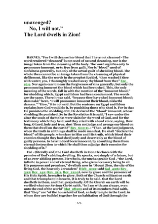 unavenged?
No, I will not.”
The Lord dwells in Zion!
BARNES, "For I will cleanse her blood that I have not cleansed - The
word rendered “cleansed” is not used of natural cleansing, nor is the
image taken from the cleansing of the body. The word signifies only to
pronounce innocent, or to free from guilt. Nor is “blood” used of
sinfulness generally, but only of the actual guilt of shedding blood. The
whole then cannot be an image taken from the cleansing of physical
defilement, like the words in the prophet Ezekiel, “then washed I thee
with water; yea, I thoroughly washed away thy blood from thee” Eze_
16:9. Nor again can it mean the forgiveness of sins generally, but only the
pronouncing innocent the blood which had been shed. This, the only
meaning of the words, fall in with the mention of the “innocent blood,”
for shedding which, Egypt and Edom had been condemned. The words
are the same. There it was said, “because they have shed innocent blood;
dam naki;” here, “I will pronounce innocent their blood, nikkethi
damam.” “How,” it is not said. But the sentence on Egypt and Edom
explains how God would do it, by punishing those who shed it. For in that
He punishes the shedding of it, He declared the “blood” innocent, whose
shedding He punished. So in the Revelation it is said, “I saw under the
altar the souls of them that were slain for the word of God, and for the
testimony which they held, and they cried with a loud voice, saying, How
long, O Lord, holy and true, dost Thou not judge and avenge our blood on
them that dwell on the earth?” Rev_6:10-11. : “Then, at the last judgment,
when the truth in all things shall be made manifest, He shall “declare the
blood” of His people, who clave to Him and His truth, which blood their
enemies thought they had shed justly and deservedly as the blood of
guilty persons, to have indeed been innocent, by absorbing them from
eternal destruction to which He shall then adjudge their enemies for
shedding of it.”
For - (literally and) the Lord dwelleth in Zion He closes with the
promise of God’s abiding dwelling. He speaks, not simply of a future, but
of an ever-abiding present. He who is, the unchangeable God , “the Lord,
infinite in power and of eternal Being, who gives necessary being to all
His purposes and promises,” dwelleth now in “Mount Zion, the city of the
living God, the heavenly Jerusalem” (Heb_12:22; add Gal_4:26; Rev_
3:12; Rev_14:1; Rev_21:2, Rev_21:10), now by grace and the presence of
His Holy Spirit, hereafter in glory. Both of the Church militant on earth
and that triumphant in heaven, it is truly to be said, that the Lord
dwelleth in them, and that, perpetually. Of the Church on earth will be
verified what our Saviour Christ saith, “lo I am with you always, even
unto the end of the world” Mat_28:20; and of its members Paul saith,
that “they” are “of the household of God, an holy temple in the Lord, in
whom they are builded together for an habitation of God through the
126
 
