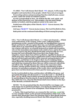CLARKE, "For I will cleanse their blood - ‫נקיתי‬‫נקיתי‬‫נקיתי‬‫נקיתי‬ nikkeythinikkeythinikkeythinikkeythi, I will avenge the
slaughter and martyrdom of my people, which I have not yet avenged.
Persecuting nations and persecuting Churches shall all come, sooner
or later, under the stroke of vindictive justice.
For the Lord dwelleth in Zion - He shall be the life, soul, spirit, and
defense of his Church for ever. This prophet, who has many things
similar to Ezekiel, ends his prophecy nearly in the same way:
Ezekiel says of the glory of the Church, ‫שמה‬ ‫יהוה‬‫שמה‬ ‫יהוה‬‫שמה‬ ‫יהוה‬‫שמה‬ ‫יהוה‬ Yehovah shammahYehovah shammahYehovah shammahYehovah shammah, The
Lord Is There.
Joel says, ‫בציון‬ ‫שכן‬ ‫יהוה‬‫בציון‬ ‫שכן‬ ‫יהוה‬‫בציון‬ ‫שכן‬ ‫יהוה‬‫בציון‬ ‫שכן‬ ‫יהוה‬ Yehovah shochen betsiyonYehovah shochen betsiyonYehovah shochen betsiyonYehovah shochen betsiyon, The Lord Dwelleth in Zion.
Both point out the continued indwelling of Christ among his people.
GILL, "For I will cleanse their blood which I have not cleansed,.... Which
some understand, as the Targum, of the Lord's, inflicting further
punishments on the, enemies of his people, for shedding their innocent
blood; and that he will not expiate their sins, nor hold them guiltless, or
suffer them to go unpunished; but rather this is to be interpreted in a
way of grace and mercy, as a benefit bestowed on Judah and Jerusalem,
who are the immediate antecedents to the relative here; and in the words
a reason is given why they should dwell safely and peaceably for ever,
because the Lord will justify them from their sins; forgive their
iniquities; cleanse them from all their pollution, signified by blood; of
which grace they will have had no application made to them till this time;
but now all their guilt and faith will be removed; and particularly God
will forgive, and declare to be forgiven their sin of crucifying Christ;
whose blood they had imprecated upon themselves and their children,
and which has remained on them; but now will be removed, with all the
sad effects of it. Though this may also refer to the conversion of the
Gentiles, and the pardon of their sins, and the sanctification of their
persons, in such places and parts of the world, where such blessings of
grace have not been bestowed in times past for many ages, if ever;
for the Lord dwelleth in Zion; and therefore will diffuse his grace, and
spread the blessings of it all around: or "even the Lord that dwelleth in
Zion" (d); he will do what is before promised; being the Lord, he can do
it; and dwelling in Zion his church, it may be believed he will do it; and
this will be for ever, when his Shechinah shall return thither in the days
of the Messiah, as Kimchi observes.
HENRY, "II. It is promised that the church shall be very happy; and
truly happy it is in spiritual privileges, even during its militant state, but
much more when it comes to be triumphant. Three things are here
promised it: -
1. Purity. This is put last here, as a reason for the rest (Joe_3:21); but
we may consider it first, as the ground and foundation of the rest: I will
cleanse their blood that I have not cleansed, that is, their bloody heinous
sins, especially shedding innocent blood; that filth and guilt they had
128
 