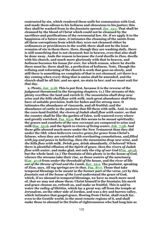 contracted by sin, which rendered them unfit for communion with God,
and made them odious to his holiness and obnoxious to his justice; this
they shall be washed from in the fountain opened, Zec_13:1. That shall be
cleansed by the blood of Christ which could not be cleansed by the
sacrifices and purifications of the ceremonial law. Or, if we apply it to the
happiness of a future state, it intimates the cleansing of the saints from
all these corruptions from which they were not cleansed either by
ordinances or providences in the world; there shall not be the least
remains of sin in them there. Here, though they are washing daily, there
is still something that is not cleansed; but in heaven, even that also shall
be done away. Ands the reason is because the Lord dwells in Zion, dwells
with his church, and much more gloriously with that in heaven, and
holiness becomes his house for ever, for which reason, where he dwells
there must be, there shall be, a perfection of holiness. Note, Though the
refining and reforming of the church is work that goes on slowly, and
still there is something we complain of that is not cleansed, yet there is a
day coming when every thing that is amiss shall be amended, and the
church shall be all fair, and no spot, no stain in her; and we must wait for
that day.
2. Plenty, Joe_3:18. This is put first, because it is the reverse of the
judgment threatened in the foregoing chapters. (1.) The streams of this
plenty overflow the land and enrich it: The mountains shall drop new
wine and the hills shall flow with milk, such great abundance shall they
have of suitable provision, both for babes and for strong men. It
intimates the abundance of vineyards, and all fruitful; and the
abundance of cattle in the pastures that fill them with milk. And, to make
the corn-land fruitful, the rivers of Judah shall flow with water, so that
the country shall be like the garden of Eden, well-watered every where
and greatly enriched, Psa_65:9. But this seems to be meant spiritually;
the graces and comforts of the new covenant are compared to wine and
milk (Isa_55:1), and the Spirit to rivers of living water, Joh_7:38. And
these gifts abound much more under the New Testament than they did
under the Old; when believers receive grace for grace from Christ's
fulness, when they are enriched with everlasting consolations, and filled
with joy and peace in believing, then the mountains drop new wine, and
the hills flow with milk. Drink you, drink abundantly, O beloved! When
there is plentiful effusion of the Spirit of grace, then the rivers of Judah
flow with water, and make glad, not only the city of our God (Psa_46:4),
but the whole land. (2.) The fountain of this plenty is in the house of God,
whence the streams take their rise, as those waters of the sanctuary
(Eze_47:1) from under the threshold of the house, and the river of life
out of the throne of God and the Lamb, Rev_22:1. The psalmist, speaking
of Zion, says, All my springs are in thee, Psa_87:7. Those that take
temporal blessings to be meant in the former part of the verse, yet by this
fountain out of the house of the Lord understand the grace of God,
which, if we abound in temporal blessings, we have so much more need
of, that we may not abuse them. Christ himself is the fountain; his merit
and grace cleanse us, refresh us, and make us fruitful. This is said to
water the valley of Shittim, which lay a great way off from the temple at
Jerusalem, on the other side of Jordan, and was a dry and barren valley,
which intimates that gospel-grace, flowing from Christ, shall reach far,
even to the Gentile world, to the most remote regions of it, and shall
make those to abound in the fruits of righteousness who had long lain as
129
 