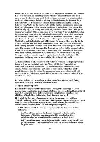 Greeks, In order that ye might set them as far as possible from their own border.
Lo! I will stir them up from the place to which ye have sold them, And I will
return your deed upon your head. I will sell your sons and your daughters into
the hands of the sons of Judah, And they shall sell them to the Shebans, To a
nation far off; for Jehovah hath spoken. Proclaim this among the heathen,
hallow a war, Wake up the warriors, let all the fighting-men muster and go up
Beat your ploughshares into swords, And your pruning-hooks into lances. Let
the weakling say, I am strong and come, all ye nations round about, And gather
yourselves together. Thither bring down Thy warriors, Jehovah, Let the heathen
be roused, And come up to the Vale of Jehoshaphat, For there will I sit to judge
all the nations round about. Put in the sickle, for ripe is the harvest. Come, get
you down; for the press is full, The vats overflow, great is their wickedness.
Multitudes, multitudes in the Vale of Decision! For near is Jehovah’s day in the
Vale of Decision. Sun and moon have turned black, And the stars withdrawn
their shining. Jehovah thunders from Zion, And from Jerusalem gives forth His
voice Heaven and earth do quake But Jehovah is a refuge to His people, And for
a fortress to the sons of Israel. And ye shall know that I am Jehovah your God,
Who dwell in Zion, the mount of My holiness; And Jerusalem shall be holy,
Strangers shall not pass through her again. And it shall be on that day The
mountains shall drop sweet wine, And the hills be liquid with milk.
And all the channels of Judah flow with water; A fountain shall spring from the
house of Jehovah, And shall water the Wady of Shittim. Egypt shall be
desolation, And Edom desert-land, For the outrage done to the children of
Judah, Because they shed innocent blood in their land. Judah shall abide
peopled forever, And Jerusalem for generation upon generation. And I will
declare innocent their blood, which I have not declared innocent, Jehovah who
dwelleth in Zion."
BI, “For, behold, in those days, and in that time, when I shall bring
again the captivity of Judah and Jerusalem.
The year of recompense
I. It shall be the year of the redeemed. Though the bondage of God’s
people may be grievous and long, it shall not be everlasting. That in Egypt
ended at length in their deliverance into the glorious liberty of the
children of God. That in Babylon shall likewise end well.
II. It shall be the year of recompences for the controversy of Zion.
Though God may suffer the enemies of His people to prevail against them
very far, and for a long time, yet He will call them to an account for it,
and will lead those captive that led His people captive.
1. Who those are that shall be reckoned with. “All nations.” This
intimates—
(1) That all the nations had made themselves liable to the
judgment of God for wrong done to His people. But the
neighbouring nations should be particularly dealt with.
(2) That whatsoever nation injured God’s nation, they should not
go unpunished. Little persecutors shall be taken account of as well
as great ones.
13
 