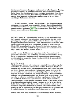the barren wilderness. This grace is a fountain overflowing, ever-flowing,
from which we may be continually drawing, and yet need not fear its
being drawn dry. This fountain comes out of the house of the Lord above,
from his temple in heaven, flows all that good which here we are daily
tasting the streams of, but hope to be shortly, hope to be eternally,
drinking at the fountain-head of.
JAMISON, "cleanse ... blood ... not cleansed — I will purge away from
Judah the extreme guilt (represented by “blood," the shedding of which
was the climax of her sin, Isa_1:15) which was for long not purged away,
but visited with judgments (Isa_4:4). Messiah saves from guilt, in order
to save from punishment (Mat_1:21).
BENSON, "Joel 3:21. I will cleanse their blood, &c. — The word blood seems
here to signify pollution in general; and the promise implies, that God would
perfectly purge away the guilt and defilement of all the sins of his people, by a
free pardon and entire sanctification. Calmet, who applies this to the times of the
gospel, thus interprets the verse: “Jesus Christ cleanses, by the new law, the
blood which remained unclean under the old. We find in the sacrament of the
new law that real purity, of which the legal ceremonies and purifications were
only a figure.” For the Lord dwelleth in Zion —
And his presence shall be a source of purity, as well as of consolation to his
people. “It is uncertain,” says Archbishop Newcome, “whether we have the key
to this difficult chapter; which may not be fully understood till Jerusalem is
rebuilt, and till the prophecies, Ezekiel 39:5; Ezekiel 39:11; Revelation 20:8-9,
are accomplished.”
CALVIN, "Verse 21
The beginning of the verse is in various ways explained. Some make a stop after
cleanse thus, “I will cleanse, yet their blood I will not cleanse;” as though God
had said, that he would forgive heathen nations all their other wrongs, but could
not forgive them the great cruelty they had exercised against his elect. So the
sense would be, “Avarice may be borne, I could pass by robberies; but, since
they slew my people, I am in this case wholly unforgiving.” Hence, according to
this view, God shows how precious to him is the life of his saints, inasmuch as he
says, that he will not be pacified towards those ungodly men who have shed
innocent blood. But this sense seems rather too forced. Others render thus,
“Their blood will I cleanse, and will not cleanse,” that is, “I will cleanse the Jews
from their defilements, but I will not use extreme severity;” as he says also in
Isaiah 48:10, ‘I will not refine thee as gold or silver, for thou wouldest turn all
into dross.’ They hence think that God promises here such a cleansing of the
Church, as that he would not use extreme rigor, but moderate his cleansing, as it
is needful with regard to our defilements, of which we are all so full.
But this sense seems to me more simple, — that God would cleanse the blood
130
 