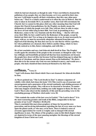 which he had not cleansed; as though he said, “I have not hitherto cleansed the
pollutions of my people; they are then become, as it were, putrid in their sins;
but now I will begin to purify all their wickedness, that they may shine pure
before me.” There is a relative understood as is often the case in Hebrew. But ‫נקה‬
neke is taken in Jeremiah 30:11, in another sense, that God will exterminate his
Church: but we cannot in this place elicit any other meaning than that God will
cleanse his Church from pollutions; for the Prophet, no doubt, means the
defilements of which the people were full. They will not, then, be able to enjoy
the favor of God while lying in their filth. Now God, in promising to be a
Redeemer, comes to the very fountain and the first thing, — that he will wash
away their filth; for how could God be the Redeemer of the people, except he
blotted out their sins? For as long as he imputes sins to us, he must necessarily be
angry with us, we must be necessarily altogether alienated from him and
deprived of his blessing. He then does not say in vain that he will be a purifier;
for when pollutions are cleansed, there follows another thing, which we have
already noticed as to this, future redemption, and with this —
He at last concludes and says And Jehovah shall dwell in Zion. The Prophet
recalls again the attention of the people to the covenant; as though he said, “God
has willingly and bountifully promised all that has been mentioned, not because
the people have deserved this, but because God has deigned long ago to adopt the
children of Abraham, and has chosen mount Zion as his habitation.” He shows
then this to be the reason why God was now inclined to mercy, and would save a
people, who had a hundred times destroyed themselves by their sins.
coffman, "Verse 21
"And I will cleanse their blood which I have not cleansed: for Jehovah dwelleth
in Zion.
As Myers pointed out, "The Lord dwells in Zion" is almost a signature of
validity with which Joel closes his book."[31] This word is one of assurance and
encouragement and a guarantee of the eternal continuity and abiding presence of
the Lord among his people. They will never be deserted or forsaken. No matter
what may happen around them, nothing can really happen to them; for they are
God's! Myers also observed the similarity of this and the preceding verse to the
concluding passage of Matthew cited under verse 20:
"This reminds the reader of the last verse in Ezekiel, "The Lord is there!" It is
the most reassuring promise and truth of the Bible, comparable to the last
promise of our Lord" (Matthew 28:20).[32]
Thus is concluded this marvelous prophecy of times far beyond his own
generation, and involving information regarding the fate of every man ever born
upon the planet earth, or who may yet be born. There is indeed a sense of
awesome appreciation for words so weighty and so charged with eternal
significance to men. The climax of the prophecy came in this third chapter where
are depicted in terms of the most amazing metaphor the blessings of the eternal
kingdom of Jesus Christ our Lord.
131
 