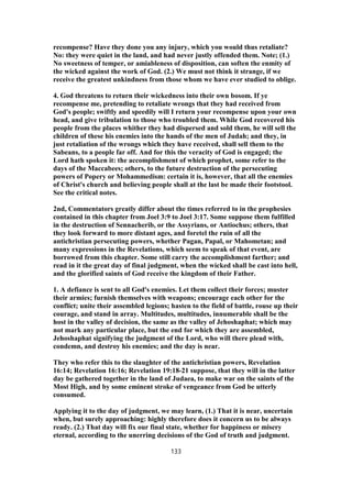 recompense? Have they done you any injury, which you would thus retaliate?
No: they were quiet in the land, and had never justly offended them. Note; (1.)
No sweetness of temper, or amiableness of disposition, can soften the enmity of
the wicked against the work of God. (2.) We must not think it strange, if we
receive the greatest unkindness from those whom we have ever studied to oblige.
4. God threatens to return their wickedness into their own bosom. If ye
recompense me, pretending to retaliate wrongs that they had received from
God's people; swiftly and speedily will I return your recompense upon your own
head, and give tribulation to those who troubled them. While God recovered his
people from the places whither they had dispersed and sold them, he will sell the
children of these his enemies into the hands of the men of Judah; and they, in
just retaliation of the wrongs which they have received, shall sell them to the
Sabeans, to a people far off. And for this the veracity of God is engaged; the
Lord hath spoken it: the accomplishment of which prophet, some refer to the
days of the Maccabees; others, to the future destruction of the persecuting
powers of Popery or Mohammedism: certain it is, however, that all the enemies
of Christ's church and believing people shall at the last be made their footstool.
See the critical notes.
2nd, Commentators greatly differ about the times referred to in the prophesies
contained in this chapter from Joel 3:9 to Joel 3:17. Some suppose them fulfilled
in the destruction of Sennacherib, or the Assyrians, or Antiochus; others, that
they look forward to more distant ages, and foretel the ruin of all the
antichristian persecuting powers, whether Pagan, Papal, or Mahometan; and
many expressions in the Revelations, which seem to speak of that event, are
borrowed from this chapter. Some still carry the accomplishment farther; and
read in it the great day of final judgment, when the wicked shall be cast into hell,
and the glorified saints of God receive the kingdom of their Father.
1. A defiance is sent to all God's enemies. Let them collect their forces; muster
their armies; furnish themselves with weapons; encourage each other for the
conflict; unite their assembled legions; hasten to the field of battle, rouse up their
courage, and stand in array. Multitudes, multitudes, innumerable shall be the
host in the valley of decision, the same as the valley of Jehoshaphat; which may
not mark any particular place, but the end for which they are assembled,
Jehoshaphat signifying the judgment of the Lord, who will there plead with,
condemn, and destroy his enemies; and the day is near.
They who refer this to the slaughter of the antichristian powers, Revelation
16:14; Revelation 16:16; Revelation 19:18-21 suppose, that they will in the latter
day be gathered together in the land of Judaea, to make war on the saints of the
Most High, and by some eminent stroke of vengeance from God be utterly
consumed.
Applying it to the day of judgment, we may learn, (1.) That it is near, uncertain
when, but surely approaching: highly therefore does it concern us to be always
ready. (2.) That day will fix our final state, whether for happiness or misery
eternal, according to the unerring decisions of the God of truth and judgment.
133
 