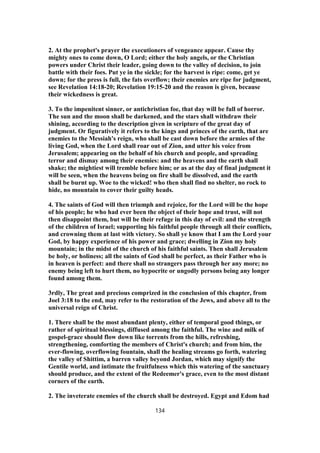 2. At the prophet's prayer the executioners of vengeance appear. Cause thy
mighty ones to come down, O Lord; either the holy angels, or the Christian
powers under Christ their leader, going down to the valley of decision, to join
battle with their foes. Put ye in the sickle; for the harvest is ripe: come, get ye
down; for the press is full, the fats overflow; their enemies are ripe for judgment,
see Revelation 14:18-20; Revelation 19:15-20 and the reason is given, because
their wickedness is great.
3. To the impenitent sinner, or antichristian foe, that day will be full of horror.
The sun and the moon shall be darkened, and the stars shall withdraw their
shining, according to the description given in scripture of the great day of
judgment. Or figuratively it refers to the kings and princes of the earth, that are
enemies to the Messiah's reign, who shall be cast down before the armies of the
living God, when the Lord shall roar out of Zion, and utter his voice from
Jerusalem; appearing on the behalf of his church and people, and spreading
terror and dismay among their enemies: and the heavens and the earth shall
shake; the mightiest will tremble before him; or as at the day of final judgment it
will be seen, when the heavens being on fire shall be dissolved, and the earth
shall be burnt up. Woe to the wicked! who then shall find no shelter, no rock to
hide, no mountain to cover their guilty heads.
4. The saints of God will then triumph and rejoice, for the Lord will be the hope
of his people; he who had ever been the object of their hope and trust, will not
then disappoint them, but will be their refuge in this day of evil: and the strength
of the children of Israel; supporting his faithful people through all their conflicts,
and crowning them at last with victory. So shall ye know that I am the Lord your
God, by happy experience of his power and grace; dwelling in Zion my holy
mountain; in the midst of the church of his faithful saints. Then shall Jerusalem
be holy, or holiness; all the saints of God shall be perfect, as their Father who is
in heaven is perfect: and there shall no strangers pass through her any more; no
enemy being left to hurt them, no hypocrite or ungodly persons being any longer
found among them.
3rdly, The great and precious comprized in the conclusion of this chapter, from
Joel 3:18 to the end, may refer to the restoration of the Jews, and above all to the
universal reign of Christ.
1. There shall be the most abundant plenty, either of temporal good things, or
rather of spiritual blessings, diffused among the faithful. The wine and milk of
gospel-grace should flow down like torrents from the hills, refreshing,
strengthening, comforting the members of Christ's church; and from him, the
ever-flowing, overflowing fountain, shall the healing streams go forth, watering
the valley of Shittim, a barren valley beyond Jordan, which may signify the
Gentile world, and intimate the fruitfulness which this watering of the sanctuary
should produce, and the extent of the Redeemer's grace, even to the most distant
corners of the earth.
2. The inveterate enemies of the church shall be destroyed. Egypt and Edom had
134
 