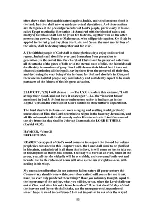 often shewn their implacable hatred against Judah, and shed innocent blood in
the land; but they shall now be made perpetual desolations. And these nations
are the figures of the present persecutors of God's people, particularly of Rome,
called Egypt mystically; Revelation 11:8 and red with the blood of saints and
martyrs; but blood shall now be given her to drink, together with all the other
persecuting powers, Pagan or Mahometan, who will perish together. Or if this be
applied to the last great day, then death, sin, and Satan, the most mortal foes of
the saints, shall be destroyed together and for ever.
3. The faithful people of God shall in these glorious days enjoy undisturbed
repose. Judeah shall dwell for ever, and Jerusalem from generation to
generation; to the end of time the church of Christ shall be preserved safe from
all the attacks of the gates of hell: or in the eternal state of bliss, the faithful shall
dwell safely in mansions of glory. For I will cleanse their blood that I have not
cleansed; pardoning all their guilt, saving them from the power of all their sins,
and destroying the very being of sin in them: for the Lord dwelleth in Zion, and
therefore his faithful people may comfortably and confidently expect to be made
partakers of the fulness of this his great salvation.
ELLICOTT, "(21) I will cleanse . . .—The LXX. translate this sentence, “I will
avenge their blood, and not leave it unavenged”—i.e., the “innocent blood”
mentioned in Joel 3:19; but the promise seems rather to indicate, as in the
English Version, the extension of God’s pardon to those hitherto unpardoned.
The Lord dwelleth in Zion—i.e., over a raging and swelling world, probably
unconscious of Him, the Lord nevertheless reigns in the heavenly Jerusalem, and
all His redeemed shall dwell securely under His eternal rule. “And the name of
the city from that day shall be Jehovah Shammah, the LORD IS THERE
(Ezekiel 48:35).
HAWKER, “Verse 21
REFLECTIONS
READER! every part of God's word comes in to support the blessed but solemn
prophecies contained in this Chapter; when, the Lord shall come to be glorified
in his saints, and admired in all them that believe, he will come no less to take out
of his kingdom all things that offend. That day will burn as an oven, when all the
proud, yea, all that do wickedly will be as stubble, and consumed both root and
branch. But to the redeemed, Jesus will arise as the sun of righteousness, with,
healing in his wings.
My unawakened brother, in our common fallen nature (if peradventure this
Commentary should come within your observation) will you suffer me to ask,
have you ever duly pondered these things? Have you solemnly thought, equal to
the importance of the subject, what you will do, or say, when the Lord shall roar
out of Zion, and utter his voice from Jerusalem? If, in that dreadful day of God,
the heavens and the earth shall shake, can the unregenerated, unpardoned
sinner, hope to stand in confidence? Is it not important to ask after the way of
135
 