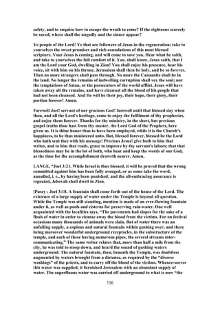 safety, and to enquire how to escape the wrath to come? If the righteous scarcely
be saved, where shall the ungodly and the sinner appear?
Ye people of the Lord! Ye that are followers of Jesus in the regeneration; take to
yourselves the sweet promises and rich consolations of this most blessed
scripture. Your Jesus is coming, and will come to save you. Hear what he saith,
and take to yourselves the full comfort of it. You. shall know, Jesus saith, that I
am the Lord your God, dwelling in Zion! You shall enjoy his presence, hear his
voice, sit with him on his throne. Jerusalem shall then be holy, and be so forever.
Then no more strangers shall pass through. No more the Canaanite shall be in
the land. No longer the remains of indwelling corruption shall vex the soul; nor
the temptations of Satan, or the persecutors of the world afflict. Jesus will have
taken away all the remains, and have cleansed all the blood of his people that
had not been cleansed. And He will be their joy, their hope, their glory, their
portion forever! Amen.
Farewell Joel! servant of our gracious God! farewell until that blessed day when
thou, and all the Lord's heritage, come to enjoy the fulfilment of thy prophecies,
and enjoy them forever. Thanks for thy ministry, in the short, but precious
gospel truths thou hast from thy master, the Lord God of the Prophets, here
given us. It is thine honor thus to have been employed, while it is the Church's
happiness, to be thus ministered unto. But, blessed forever, blessed be the Lord
who hath sent thee with his message! Precious Jesus! give both to him that
writes, and to him that reads, grace to improve by thy servant's labors; that that
blessedness may be in the lot of both, who hear and keep the words of our God,
as the time for the accomplishment draweth nearer. Amen.
LANGE, “Joel 3:21. While Israel is thus blessed, it will be proved that the wrong
committed against him has been fully avenged, or as some take the word,
annulled, i. e., by having been punished; and the all-embracing assurance is
repeated, Jehovah shall dwell in Zion.
[Pusey : Joel 3:18. A fountain shall come forth out of the house of the Lord. The
existence of a large supply of water under the Temple is beyond all question.
While the Temple was still standing, mention is made of an ever-flowing fountain
under it, as well as pools and cisterns for preserving rain-water. One well
acquainted with the localities says, “The pavements had slopes for the sake of a
flush of water in order to cleanse away the blood from the victims. For on festival
occasions many thousands of animals were slain. But of water there was an
unfailing supply, a copious and natural fountain within gushing over; and there
being moreover wonderful underground receptacles, in the substructure of the
temple, and each of these having numerous pipes, the several streams inter-
communicating.” The same writer relates that, more than half a mile from the
city, he was told to stoop down, and heard the sound of gushing waters
underground. The natural fountain, then, beneath the Temple, was doubtless
augmented by waters brought from a distance, as required by the “diverse
washings” of the priests, and to carry off the blood of the victims. Whence-soever
this water was supplied, it furnished Jerusalem with an abundant supply of
water. The superfluous water was carried off underground to what is now “the
136
 