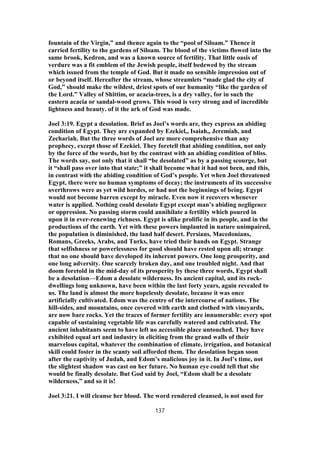 fountain of the Virgin,” and thence again to the “pool of Siloam.” Thence it
carried fertility to the gardens of Siloam. The blood of the victims flowed into the
same brook, Kedron, and was a known source of fertility. That little oasis of
verdure was a fit emblem of the Jewish people, itself bedewed by the stream
which issued from the temple of God. But it made no sensible impression out of
or beyond itself. Hereafter the stream, whose streamlets “made glad the city of
God,” should make the wildest, driest spots of our humanity “like the garden of
the Lord.” Valley of Shittim, or acacia-trees, is a dry valley, for in such the
eastern acacia or sandal-wood grows. This wood is very strong and of incredible
lightness and beauty. of it the ark of God was made.
Joel 3:19. Egypt a desolation. Brief as Joel’s words are, they express an abiding
condition of Egypt. They are expanded by Ezekiel,, Isaiah,, Jeremiah, and
Zechariah. But the three words of Joel are more comprehensive than any
prophecy, except those of Ezekiel. They foretell that abiding condition, not only
by the force of the words, but by the contrast with an abiding condition of bliss.
The words say, not only that it shall “be desolated” as by a passing scourge, but
it “shall pass over into that state;” it shall become what it had not been, and this,
in contrast with the abiding condition of God’s people. Yet when Joel threatened
Egypt, there were no human symptoms of decay; the instruments of its successive
overthrows were as yet wild hordes, or had not the beginnings of being. Egypt
would not become barren except by miracle. Even now it recovers whenever
water is applied. Nothing could desolate Egypt except man’s abiding negligence
or oppression. No passing storm could annihilate a fertility which poured in
upon it in ever-renewing richness. Egypt is alike prolific in its people, and in the
productions of the earth. Yet with these powers implanted in nature unimpaired,
the population is diminished, the land half desert. Persians, Macedonians,
Romans, Greeks, Arabs, and Turks, have tried their hands on Egypt. Strange
that selfishness or powerlessness for good should have rested upon all; strange
that no one should have developed its inherent powers. One long prosperity, and
one long adversity. One scarcely broken day, and one troubled night. And that
doom foretold in the mid-day of its prosperity by these three words, Egypt shall
be a desolation—Edom a desolate wilderness. Its ancient capital, and its rock-
dwellings long unknown, have been within the last forty years, again revealed to
us. The land is almost the more hopelessly desolate, because it was once
artificially cultivated. Edom was the centre of the intercourse of nations. The
hill-sides, and mountains, once covered with earth and clothed with vineyards,
are now bare rocks. Yet the traces of former fertility are innumerable: every spot
capable of sustaining vegetable life was carefully watered and cultivated. The
ancient inhabitants seem to have left no accessible place untouched. They have
exhibited equal art and industry in eliciting from the grand walls of their
marvelous capital, whatever the combination of climate, irrigation, and botanical
skill could foster in the scanty soil afforded them. The desolation began soon
after the captivity of Judah, and Edom’s malicious joy in it. In Joel’s time, not
the slightest shadow was cast on her future. No human eye could tell that she
would be finally desolate. But God said by Joel, “Edom shall be a desolate
wilderness,” and so it is!
Joel 3:21. I will cleanse her blood. The word rendered cleansed, is not used for
137
 