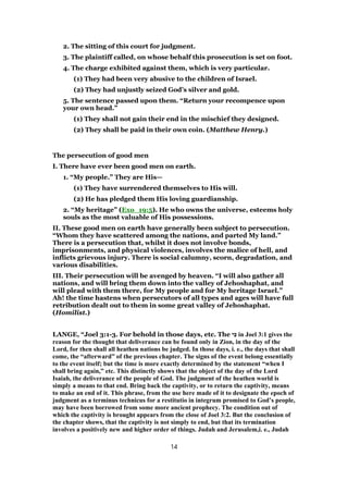 2. The sitting of this court for judgment.
3. The plaintiff called, on whose behalf this prosecution is set on foot.
4. The charge exhibited against them, which is very particular.
(1) They had been very abusive to the children of Israel.
(2) They had unjustly seized God’s silver and gold.
5. The sentence passed upon them. “Return your recompence upon
your own head.”
(1) They shall not gain their end in the mischief they designed.
(2) They shall be paid in their own coin. (Matthew Henry.)
The persecution of good men
I. There have ever been good men on earth.
1. “My people.” They are His—
(1) They have surrendered themselves to His will.
(2) He has pledged them His loving guardianship.
2. “My heritage” (Exo_19:5). He who owns the universe, esteems holy
souls as the most valuable of His possessions.
II. These good men on earth have generally been subject to persecution.
“Whom they have scattered among the nations, and parted My land.”
There is a persecution that, whilst it does not involve bonds,
imprisonments, and physical violences, involves the malice of hell, and
inflicts grievous injury. There is social calumny, scorn, degradation, and
various disabilities.
III. Their persecution will be avenged by heaven. “I will also gather all
nations, and will bring them down into the valley of Jehoshaphat, and
will plead with them there, for My people and for My heritage Israel.”
Ah! the time hastens when persecutors of all types and ages will have full
retribution dealt out to them in some great valley of Jehoshaphat.
(Homilist.)
LANGE, “Joel 3:1-3. For behold in those days, etc. The ‫י‬ ִ‫כּ‬ in Joel 3:1 gives the
reason for the thought that deliverance can be found only in Zion, in the day of the
Lord, for then shall all heathen nations be judged. In those days, i. e., the days that shall
come, the “afterward” of the previous chapter. The signs of the event belong essentially
to the event itself; but the time is more exactly determined by the statement “when I
shall bring again,” etc. This distinctly shows that the object of the day of the Lord
Isaiah, the deliverance of the people of God. The judgment of the heathen world is
simply a means to that end. Bring back the captivity, or to return the captivity, means
to make an end of it. This phrase, from the use here made of it to designate the epoch of
judgment as a terminus technicus for a restitutio in integrum promised to God’s people,
may have been borrowed from some more ancient prophecy. The condition out of
which the captivity is brought appears from the close of Joel 3:2. But the conclusion of
the chapter shows, that the captivity is not simply to end, but that its termination
involves a positively new and higher order of things. Judah and Jerusalem,i. e., Judah
14
 
