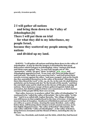 generally, Jerusalem specially.
2 I will gather all nations
and bring them down to the Valley of
Jehoshaphat.[b]
There I will put them on trial
for what they did to my inheritance, my
people Israel,
because they scattered my people among the
nations
and divided up my land.
BARNES, "I will gather all nations and bring them down to the valley of
Jehoshaphat - It may be that the imagery is furnished by that great
deliverance which God gave to Jehoshaphat, when “Ammon and Moab
and Edom come against” him, “to cast God’s people out of” His
“possession,” which “He gave” them “to inherit” 2Ch_20:11, and
Jehoshaphat appealed to God, “O our God, wilt Thou not judge them?”
and God said, “the battle is not yours but God’s,” and God turned their
swords everyone against the other, “and none escaped. And on the fourth
day they assembled themselves in the valley of Berachah” (blessing); “for
there they blesed the Lord” 2 Chr. 24, 26. So, in the end, He shall destroy
antichrist, not by human aid, but “by the breath of His mouth,” and then
the end shall come and lie shall sit on the throne of His glory to judge all
nations. Then shall none escape of those gathered against Judah and
Jerusalem, but shall be judged of their own consciences, as those former
enemies of His people fell by their own swords.
That valley, however, is nowhere called “the valley of Jehoshaphat.” It
continued to be “called the valley of Berachah,” the writer adds, “to this
day.” And it is so called still. Caphar Barucha, “the village of blessing,”
was still known in that neighborhood in the time of Jerome ; it had been
known in that of Josephus . Southwest of Bethlehem and east of Tekoa
are still 3 or 4 acres of ruins , bearing the name Bereikut , and a valley
below them, still bearing silent witness to God’s ancient mercies, in its
but slightly disguised name, “the valley of Bereikut” (Berachah). The
only valley called the “valley of Jehoshaphat” , is the valley of Kedron,
lying between Jerusalem and the Mount of Olives, incircling the city on
the east.
There Asa, Hezekiah, and Josiah cast the idols, which they had burned
15
 