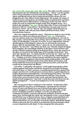 1Ki_15:13; 2Ch_30:14; 2Ki_23:6, 2Ki_23:12. The valley was the common
burying-place for the inhabitants of Jerusalem . “There” was the garden
where Jesus oftentimes resorted with His disciples; “there” was His
Agony and Bloody Sweat; there Judas betrayed Him; thence He was
dragged by the rude officers of the high priest. The temple, the token of
God’s presence among them, the pledge of His accepting their sacrifices
which could only be offered there, overhung it on the one side. There,
under the rock on which that temple stood, they dragged Jesus, “as a
lamb to the slaughter” Isa_53:7. On the other side, it was overhung by the
Mount of “Olives,” from where, “He beheld the city and wept over it,”
because it “knew” not “in” that its “day, the things which belong to its
peace;” whence, after His precious Death and Resurrection, Jesus
ascended into, heaven.
There the Angels foretold His return, “This heaven shall so come in like
manner as ye have seen Him go into heaven” Act_1:11. It has been a
current opinion, that our Lord should descend to judgment, not only in
like manner, and in the like Form of Man, but in the same place, over this
valley of Jehoshaphat. Certainly, if so it be, it were appropriate, that He
should appear in His Majesty, where, for us, He bore the extremest
shame; that He should judge “there,” where for us, He submitted to be
judged. “He sheweth,” says Hilary (in Matt. 25), “that the Angels bringing
them together, the assemblage shall be in the place of His Passion; and
meetly will His Coming in glory be looked for there, where He won for us
the glory of eternity by the sufferings of His humility in the Body.” But
since the Apostle says, “we shall meet the Lord in the air,” then, not “in”
the valley of Jehoshaphat, but “over” it, in the clouds, would His throne
be. : “Uniting, as it were, Mount Calvary and Olivet, the spot would be
well suited to that judgment wherein the saints shall partake of the glory
of the Ascension of Christ and the fruit of His Blood and Passion, and
Christ shall take deserved vengeance of His persecutors and of all who
would not be cleansed by His Blood.”
God saith, “I will gather all nations,” of the gathering together of the
nations against Him under antichrist, because He overrules all things,
and while they, in “their” purpose, are gathering themselves against His
people and elect, He, in His purpose secret to them, is gathering them to
sudden destruction and judgment, “and will bring them down;” for their
pride shall be brought down, and themselves laid low. Even Jewish
writers have seen a mystery in the word, and said, that it hinteth “the
depth of God’s judgments,” that God “would descend with them into the
depth of judgment” , “a most exact judgment even the most hidden
things.”
His very presence there would say to the wicked , “In this place did I
endure grief for you; here, at Gethsemane, I poured out for you that
sweat of water and Blood; here was I betrayed and taken, bound as a
robber, dragged over Cedron into the city; hard by this valley, in the
house of Caiaphas and then of Pilate, I was for you judged and
condemned to death, crowned with thorns, buffeted, mocked and spat
upon; here, led through the whole city, bearing the Cross, I was at length
crucified for you on Mount Calvary; here, stripped, suspended between
heaven and earth, with hands, feet, and My whole frame distended, I
offered Myself for you as a Sacrifice to God the Father. Behold the Hands
which ye pierced; the Feet which ye perforated; the Sacred prints which
ye anew imprinted on My Body. Ye have despised My toils, griefs,
16
 