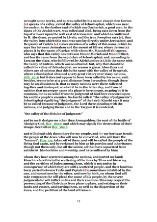 wrought some works, and so was called by his name: Joseph Ben Gorion
(x) speaks of a valley, called the valley of Jehoshaphat, which was near
Jerusalem, to the further end of which one Zachariah, a good man, in the
times of the Jewish wars, was rolled and died, being cast down from the
top of a tower upon the wall east of Jerusalem; and which is confirmed
by R. Abraham, as quoted by Lively; and the true Josephus says (y), that
the valley into which this man was cast lay directly under Jerusalem; and
Benjamin of Tudela (z) makes mention of a valley of this name, which he
says lies between Jerusalem and the mount of Olives; where Jerom (a)
places it by the name of Caelas; with whom Mr. Maundrell (b) agrees,
who says that this valley lies between Mount Moriah and Mount Olivet,
and has its name from the sepulchre of Jehoshaphat: and, according to
Lyra on the place, who is followed by Adrichomius (c), it is the same with
the valley of Kidron, which was so situated; but, why that should be
called the valley of Jehoshaphat, no reason is given. Aben Ezra and
others are of opinion that this is the same with the valley of Berachah,
where Jehoshaphat obtained a very great victory over many nations,
2Ch_20:1; but it does not appear to have been called by his name, and,
besides, seems to be at a great distance from Jerusalem; though there
may be an allusion to it, that as many nations were there collected
together and destroyed, so shall it be in the latter day; and I am of
opinion that no proper name of a place is here meant, as going by it in
common, but is so called from the judgment of God here executed upon
his and his people's enemies. So Jarchi calls it "the valley of judgments";
Jehoshaphat signifying "the judgment" of the Lord: Kimchi says it may
be so called because of judgment, the Lord there pleading with the
nations, and judging them: and in the Targum it is rendered,
"the valley of the division of judgment:''
and to me it designs no other than Armageddon, the seat of the battle of
Almighty God, Rev_16:16; and which may signify the destruction of their
troops; See Gill on Rev_16:16;
and will plead with them there for my people, and for my heritage Israel;
the people of the Jews, who will now be converted, who will have the
"loammi", Hos_1:9, taken off of them, and will be called the people of the
living God again, and be reckoned by him as his portion and inheritance;
though not them only, but all the saints; all that have separated from
antichrist, his doctrine and worship, and have suffered by him:
whom they have scattered among the nations, and parted my land;
Kimchi refers this to the scattering of the Jews by Titus and his army,
and the partition of Judea among them, which is not amiss; in
consequence of which they are still a scattered people, and their land has
been parted between Turks and Papists (d); sometimes inhabited by the
one, and sometimes by the other, and now by both, on whom God will
take vengeance; he will plead the cause of his people, by the severe
judgments he will inflict on his and their enemies. This may respect the
persecuting of the Christians from place to place, and seizing on their
lands and estates, and parting them, as well as the dispersion of the
Jews, and the partition of the land of Canaan.
19
 