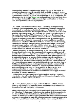 be a complete conversion of the Jews, before the end of the world, as
indeed has always been believed. This shall probably be shortly before
the end of the world, and God would here say, “when I shall have brought
to an end the “captivity of Judah and Jerusalem,” i. e., of that people “to
whom were the promises” Rom_9:4, and shall have delivered them from
the bondage of sin and from blindness to light and freedom in Christ,
then will I gather all nations to judgment.”
CLARKE, "For, behold, in those days - According to the preceding
prophecy, these days should refer to Gospel times, or to such as should
immediately precede them. But this is a part of the prophecy which is
difficult to be understood. All interpreters are at variance upon it; some
applying its principal parts to Cambyses; his unfortunate expedition to
Egypt; the destruction of fifty thousand of his troops (by the moving
pillars of sand) whom he had sent across the desert to plunder the rich
temple of Jupiter Ammon; his return to Judea, and dying of a wound
which he received from his own sword, in mounting his horse, which
happened at Ecbatane, at the foot of Mount Carmel. On which his army,
composed of different nations, seeing themselves without a head, fell
out, and fought against each other, till the whole were destroyed. And
this is supposed to be what Ezekiel means by Gog and Magog, and the
destruction of the former. See Ezekiel 38 and 39.
Others apply this to the victories gained by the Maccabees, and to the
destruction brought upon the enemies of their country; while several
consider the whole as a figurative prediction of the success of the Gospel
among the nations of the earth. It may refer to those times in which the
Jews shall be brought in with the fullness of the Gentiles, and be re-
established in their own land. Or there may be portions in this prophecy
that refer to all the events; and to others that have not fallen yet within
the range of human conjecture, and will be only known when the time of
fulfillment shall take place. In this painful uncertainty, rendered still
more so by the discordant opinions of many wise and learned men, it
appears to be my province, as I have nothing in the form of a new
conjecture to offer, to confine myself to an explanation of the
phraseology of the chapter; and then leave the reader to apply it as may
seem best to his own judgment.
I shall bring again the captivity of Judah and Jerusalem - This may
refer to the return from the Babylonish captivity; extending also to the
restoration of Israel, or the ten tribes.
GILL, "For, behold, in those days, and at that time,.... Which Kimchi
refers to the times of the Messiah; and is true of the latter times of the
Messiah, of his spiritual reign yet to come:
when I shall bring again the captivity of Judah and Jerusalem: not from
the Edomites, Tyrians, and Philistines, that had carried them captive in
the times of Ahaz; nor from Babylon, where they had been carried
captive by Nebuchadnezzar; for nothing of what is after foretold followed
upon the return of these captivities: but this designs the present captivity
of the Jews, and the restoration of them to their own land; of which see
2
 