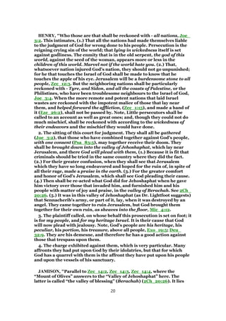 HENRY, "Who those are that shall be reckoned with - all nations, Joe_
3:2. This intimates, (1.) That all the nations had made themselves liable
to the judgment of God for wrong done to his people. Persecution is the
reigning crying sin of the world; that lying in wickedness itself is set
against godliness. The enmity that is in the old serpent, the god of this
world, against the seed of the woman, appears more or less in the
children of this world. Marvel not if the world hate you. (2.) That,
whatsoever nation injured God's nation, they should not go unpunished;
for he that touches the Israel of God shall be made to know that he
touches the apple of his eye. Jerusalem will be a burdensome stone to all
people, Zec_12:3. But the neighboring nations shall be particularly
reckoned with - Tyre, and Sidon, and all the coasts of Palestine, or the
Philistines, who have been troublesome neighbours to the Israel of God,
Joe_3:4. When the more remote and potent nations that laid Israel
wastes are reckoned with the impotent malice of those that lay near
them, and helped forward the affliction, (Zec_1:15), and made a hand of
it (Eze_26:2), shall not be passed by. Note, Little persecutors shall be
called to an account as well as great ones; and, though they could not do
much mischief, shall be reckoned with according to the wickedness of
their endeavors and the mischief they would have done.
2. The sitting of this court for judgment. They shall all be gathered
(Joe_3:2), that those who have combined together against God's people,
with one consent (Psa_83:5), may together receive their doom. They
shall be brought down into the valley of Jehoshaphat, which lay near
Jerusalem, and there God will plead with them, (1.) Because it is fit that
criminals should be tried in the same country where they did the fact.
(2.) For their greater confusion, when they shall see that Jerusalem
which they have so long endeavored and hoped for the ruin of, in spite of
all their rage, made a praise in the earth. (3.) For the greater comfort
and honor of God's Jerusalem, which shall see God pleading their cause.
(4.) Then shall be re-acted what God did for Jehoshaphat when he gave
him victory over those that invaded him, and furnished him and his
people with matter of joy and praise, in the valley of Berachah. See 2Ch_
20:26. (5.) It was in this valley of Jehoshaphat (as Dr. Lightfoot suggests)
that Sennacherib's army, or part of it, lay, when it was destroyed by an
angel. They came together to ruin Jerusalem, but God brought them
together for their own ruin, as sheaves into the floor, Mic_4:12.
3. The plaintiff called, on whose behalf this prosecution is set on foot; it
is for my people, and for my heritage Israel. It is their cause that God
will now plead with jealousy. Note, God's people are his heritage, his
peculiar, his portion, his treasure, above all people, Exo_19:5; Deu_
32:9. They are his demesne, and therefore he has a good action against
those that trespass upon them.
4. The charge exhibited against them, which is very particular. Many
affronts they had put upon God by their idolatries, but that for which
God has a quarrel with them is the affront they have put upon his people
and upon the vessels of his sanctuary.
JAMISON, "Parallel to Zec_14:2, Zec_14:3, Zec_14:4, where the
“Mount of Olives” answers to the “Valley of Jehoshaphat” here. The
latter is called “the valley of blessing” (Berachah) (2Ch_20:26). It lies
20
 