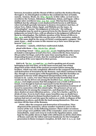 between Jerusalem and the Mount of Olives and has the Kedron flowing
through it. As Jehoshaphat overthrew the confederate foes of Judah,
namely, Ammon, Moab, etc. (Psa_83:6-8), in this valley, so God was to
overthrow the Tyrians, Zidonians, Philistines, Edom, and Egypt, with a
similar utter overthrow (Joe_3:4, Joe_3:19). This has been long ago
fulfilled; but the ultimate event shadowed forth herein is still future,
when God shall specially interpose to destroy Jerusalem’s last foes, of
whom Tyre, Zidon, Edom, Egypt, and Philistia are the types. As
“Jehoshaphat” means “the judgment of Jehovah,” the valley of
Jehoshaphat may be used as a general term for the theater of God’s final
judgments on Israel’s foes, with an allusion to the judgment inflicted on
them by Jehoshaphat. The definite mention of the Mount of Olives in
Zec_14:4, and the fact that this was the scene of the ascension, makes it
likely the same shall be the scene of Christ’s coming again: compare “this
same Jesus ... shall so come in like manner as ye have seen Him go into
heaven” (Act_1:11).
all nations — namely, which have maltreated Judah.
plead with them — (Isa_66:16; Eze_38:22).
my heritage Israel — (Deu_32:9; Jer_10:16). Implying that the source
of Judah’s redemption is God’s free love, wherewith He chose Israel as
His peculiar heritage, and at the same time assuring them, when
desponding because of trials, that He would plead their cause as His
own, and as if He were injured in their person.
K&D 2-8, “In Joe_3:2 and Joe_3:3 Joel is speaking not of events
belonging to his own time, or to the most recent past, but of that
dispersion of the whole of the ancient covenant nation among the
heathen, which was only completely effected on the conquest of Palestine
and destruction of Jerusalem by the Romans, and which continues to this
day; though we cannot agree with Hengstenberg, that this furnishes an
argument in favour of the allegorical interpretation of the army of
locusts in ch. 1 and 2. For since Moses had already foretold that Israel
would one day be driven out among the heathen (Lev_26:33.; Deu_
28:36.), Joel might assume that this judgment was a truth well known in
Israel, even though he had not expressed it in his threatening of
punishment in ch. 1 and 2. Joe_3:3 depicts the ignominious treatment of
Israel in connection with this catastrophe. The prisoners of war are
distributed by lot among the conquerors, and disposed of by them to
slave-dealers at most ridiculous prices, - a boy for a harlot, a girl for a
drink of wine. Even in Joel's time, many Israelites may no doubt have
been scattered about in distant heathen lands (cf. v. 5); but the heathen
nations had not yet cast lots upon the nation as a whole, to dispose of the
inhabitants as slaves, and divide the land among themselves. This was
not done till the time of the Romans.
(Note: After the conquest and destruction of Jerusalem, Titus
disposed of the prisoners, whose number reached 97,000 in the
course of the war, in the following manner: Those under seventeen
years of age were publicly sold; of the remainder, some were executed
immediately, some sent away to work in the Egyptian mines, some
kept for the public shows to fight with wild beasts in all the chief cities
of Rome; and only the tallest and most handsome for the triumphal
procession in Rome (compare Josephus, de bell. Jud. vi. 9, 2, 3). And
21
 