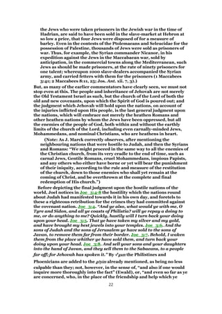the Jews who were taken prisoners in the Jewish war in the time of
Hadrian, are said to have been sold in the slave-market at Hebron at
so low a price, that four Jews were disposed of for a measure of
barley. Even in the contests of the Ptolemaeans and Seleucidae for the
possession of Palestine, thousands of Jews were sold as prisoners of
war. Thus, for example, the Syrian commander Nicanor, in his
expedition against the Jews in the Maccabaean war, sold by
anticipation, in the commercial towns along the Mediterranean, such
Jews as should be made prisoners, at the rate of ninety prisoners for
one talent; whereupon 1000 slave-dealers accompanied the Syrian
army, and carried fetters with them for the prisoners (1 Maccabees
3:41; 2 Maccabees 8:11, 25; Jos. Ant. xii. 7, 3).)
But, as many of the earlier commentators have clearly seen, we must not
stop even at this. The people and inheritance of Jehovah are not merely
the Old Testament Israel as such, but the church of the Lord of both the
old and new covenants, upon which the Spirit of God is poured out; and
the judgment which Jehovah will hold upon the nations, on account of
the injuries inflicted upon His people, is the last general judgment upon
the nations, which will embrace not merely the heathen Romans and
other heathen nations by whom the Jews have been oppressed, but all
the enemies of the people of God, both within and without the earthly
limits of the church of the Lord, including even carnally-minded Jews,
Mohammedans, and nominal Christians, who are heathens in heart.
(Note: As J. Marck correctly observes, after mentioning the
neighbouring nations that were hostile to Judah, and then the Syrians
and Romans: “We might proceed in the same way to all the enemies of
the Christian church, from its very cradle to the end of time, such as
carnal Jews, Gentile Romans, cruel Mohammedans, impious Papists,
and any others who either have borne or yet will bear the punishment
of their iniquity, according to the rule and measure of the restitution
of the church, down to those enemies who shall yet remain at the
coming of Christ, and be overthrown at the complete and final
redemption of His church.”)
Before depicting the final judgment upon the hostile nations of the
world, Joel notices in Joe_3:4-8 the hostility which the nations round
about Judah had manifested towards it in his own day, and foretels to
these a righteous retribution for the crimes they had committed against
the covenant nation. Joe_3:4. “And ye also, what would ye with me, O
Tyre and Sidon, and all ye coasts of Philistia? will ye repay a doing to
me, or do anything to me? Quickly, hastily will I turn back your doing
upon your head. Joe_3:5. That ye have taken my silver and my gold,
and have brought my best jewels into your temples. Joe_3:6. And the
sons of Judah and the sons of Jerusalem ye have sold to the sons of
Javan, to remove them far from their border. Joe_3:7. Behold, I waken
them from the place whither ye have sold them, and turn back your
doing upon your head. Joe_3:8. And sell your sons and your daughters
into the hand of Javan, and they sell them to the Sabaeans, to a people
far off; for Jehovah has spoken it.” By vvvveeee
gamgamgamgam the Philistines and
Phoenicians are added to the ggggōōōōyimyimyimyim already mentioned, as being no less
culpable than they; not, however, in the sense of, “and also if one would
inquire more thoroughly into the fact” (Ewald), or, “and even so far as ye
are concerned, who, in the place of the friendship and help which ye
22
 
