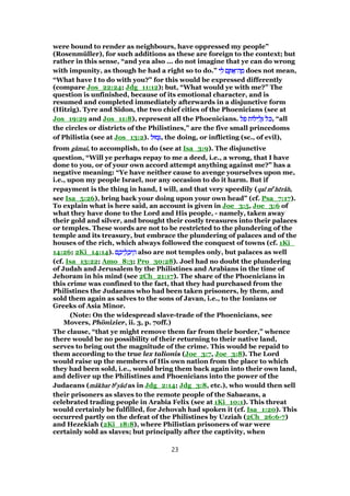 were bound to render as neighbours, have oppressed my people”
(Rosenmüller), for such additions as these are foreign to the context; but
rather in this sense, “and yea also ... do not imagine that ye can do wrong
with impunity, as though he had a right so to do.” ‫י‬ ִ‫ל‬ ‫ם‬ ֶ ፍ‫ה־‬ ָ‫מ‬‫י‬ ִ‫ל‬ ‫ם‬ ֶ ፍ‫ה־‬ ָ‫מ‬‫י‬ ִ‫ל‬ ‫ם‬ ֶ ፍ‫ה־‬ ָ‫מ‬‫י‬ ִ‫ל‬ ‫ם‬ ֶ ፍ‫ה־‬ ָ‫מ‬ does not mean,
“What have I to do with you?” for this would be expressed differently
(compare Jos_22:24; Jdg_11:12); but, “What would ye with me?” The
question is unfinished, because of its emotional character, and is
resumed and completed immediately afterwards in a disjunctive form
(Hitzig). Tyre and Sidon, the two chief cities of the Phoenicians (see at
Jos_19:29 and Jos_11:8), represent all the Phoenicians. ‫פל‬ ‫ילוֹת‬ ִ‫ל‬ְ ‫ּל‬‫כ‬‫פל‬ ‫ילוֹת‬ ִ‫ל‬ְ ‫ּל‬‫כ‬‫פל‬ ‫ילוֹת‬ ִ‫ל‬ְ ‫ּל‬‫כ‬‫פל‬ ‫ילוֹת‬ ִ‫ל‬ְ ‫ּל‬‫כ‬, “all
the circles or districts of the Philistines,” are the five small princedoms
of Philistia (see at Jos_13:2). ‫מוּל‬ְ‫מוּל‬ְ‫מוּל‬ְ‫מוּל‬ְ , the doing, or inflicting (sc., of evil),
from ggggââââmalmalmalmal, to accomplish, to do (see at Isa_3:9). The disjunctive
question, “Will ye perhaps repay to me a deed, i.e., a wrong, that I have
done to you, or of your own accord attempt anything against me?” has a
negative meaning: “Ye have neither cause to avenge yourselves upon me,
i.e., upon my people Israel, nor any occasion to do it harm. But if
repayment is the thing in hand, I will, and that very speedily (qalqalqalqal mmmmeeee
hhhhēēēērrrrââââhhhh,
see Isa_5:26), bring back your doing upon your own head” (cf. Psa_7:17).
To explain what is here said, an account is given in Joe_3:5, Joe_3:6 of
what they have done to the Lord and His people, - namely, taken away
their gold and silver, and brought their costly treasures into their palaces
or temples. These words are not to be restricted to the plundering of the
temple and its treasury, but embrace the plundering of palaces and of the
houses of the rich, which always followed the conquest of towns (cf. 1Ki_
14:26; 2Ki_14:14). ‫ם‬ ֶ‫יכ‬ ֵ‫ל‬ ְ‫יכ‬ ֵ‫ה‬‫ם‬ ֶ‫יכ‬ ֵ‫ל‬ ְ‫יכ‬ ֵ‫ה‬‫ם‬ ֶ‫יכ‬ ֵ‫ל‬ ְ‫יכ‬ ֵ‫ה‬‫ם‬ ֶ‫יכ‬ ֵ‫ל‬ ְ‫יכ‬ ֵ‫ה‬ also are not temples only, but palaces as well
(cf. Isa_13:22; Amo_8:3; Pro_30:28). Joel had no doubt the plundering
of Judah and Jerusalem by the Philistines and Arabians in the time of
Jehoram in his mind (see 2Ch_21:17). The share of the Phoenicians in
this crime was confined to the fact, that they had purchased from the
Philistines the Judaeans who had been taken prisoners, by them, and
sold them again as salves to the sons of Javan, i.e., to the Ionians or
Greeks of Asia Minor.
(Note: On the widespread slave-trade of the Phoenicians, see
Movers, Phönizier, ii. 3, p. 70ff.)
The clause, “that ye might remove them far from their border,” whence
there would be no possibility of their returning to their native land,
serves to bring out the magnitude of the crime. This would be repaid to
them according to the true lex talionis (Joe_3:7, Joe_3:8). The Lord
would raise up the members of His own nation from the place to which
they had been sold, i.e., would bring them back again into their own land,
and deliver up the Philistines and Phoenicians into the power of the
Judaeans (mmmmââââkharkharkharkhar bbbbeeee
yyyyââââdddd as in Jdg_2:14; Jdg_3:8, etc.), who would then sell
their prisoners as slaves to the remote people of the Sabaeans, a
celebrated trading people in Arabia Felix (see at 1Ki_10:1). This threat
would certainly be fulfilled, for Jehovah had spoken it (cf. Isa_1:20). This
occurred partly on the defeat of the Philistines by Uzziah (2Ch_26:6-7)
and Hezekiah (2Ki_18:8), where Philistian prisoners of war were
certainly sold as slaves; but principally after the captivity, when
23
 