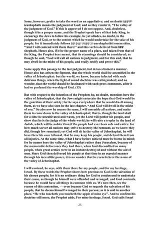 Some, however, prefer to take the word as an appellative; and no doubt ‫יהושפט‬
ieushaphath means the judgment of God; and so they render it, “The valley of
the judgment of God.” If this is approved I do not oppose. And, doubtless,
though it be a proper name, and the Prophet speak here of that holy King, to
encourage the Jews to follow his example, he yet alludes, no doubt, to the
judgment of God, or to the contest which he would undertake for the sake of his
people: for it immediately follows ‫שם‬ ‫עמם‬ ‫שפטתי‬ ‫וכ‬ uneshaphathti omem shim,
“And I will contend with them there:” and this verb is derived from ‫שפט‬
shephath. Hence also, if it be the proper name of a place, and taken from that of
the King, the Prophet here meant, that its etymology should be considered; as
though he said, “God will call all nations to judgment, and for this end, that he
may dwell in the midst of his people, and really testify and prove this.”
Some apply this passage to the last judgment, but in too strained a manner.
Hence also has arisen the figment, that the whole world shall be assembled in the
valley of Jehoshaphat: but the world, we know, became infected with such
delirious things, when the light of sound doctrine was extinguished; and no
wonder, that the world should be fascinated with such gross comments, after it
had so profaned the worship of God. (13)
But with respect to the intention of the Prophets he, no doubt, mentions here the
valley of Jehoshaphat, that the Jews might entertain the hope that God would be
the guardian of their safety; for he says everywhere that he would dwell among
them, as we have also seen in the last chapter, “And God will dwell in the midst
of you.” So also now he means the same, I will assemble all nations, and make
them to come down to the valley of Jehoshaphat; that is, though the land shall
for a time be uncultivated and waste, yet the Lord will gather his people, and
show that he is the judge of the whole world; he will raise a trophy in the land of
Judah, which will be nobler than if the people had ever been safe and entire: for
how much soever all nations may strive to destroy the remnant, as we know they
did, though few remained; yet God will sit in the valley of Jehoshaphat, he will
have there his own tribunal, that he may keep his people, and defend them from
all injuries. At the same time, what I have before noticed must be borne in mind;
for he names here the valley of Jehoshaphat rather than Jerusalem, because of
the memorable deliverance they had there, when God discomfited so many
people, when great armies were in an instant destroyed and without the aid of
men. Since God then delivered his people at that time in an especial manner
through his incredible power, it is no wonder that he records here the name of
the valley of Jehoshaphat.
I will contend, he says, with them there for my people, and for my heritage,
Israel. By these words the Prophet shows how precious to God is the salvation of
his chosen people; for it is no ordinary thing for God to condescend to undertake
their cause, as though he himself were offended and wronged; and God contends,
because he would have all things in common with us. We now then, see the
reason of this contention, — even because God so regards the salvation of his
people, that he deems himself wronged in their person; as it is said in another
place, “He who toucheth you toucheth the apple of mine eye”. And to confirm his
doctrine still more, the Prophet adds, For mine heritage, Israel. God calls Israel
25
 