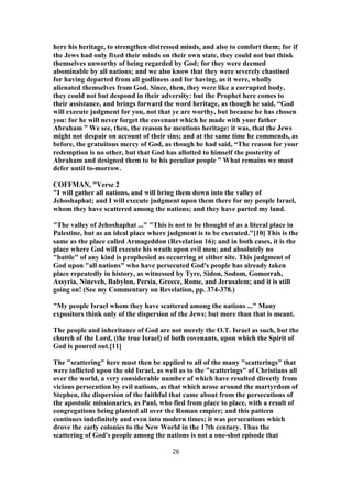 here his heritage, to strengthen distressed minds, and also to comfort them; for if
the Jews had only fixed their minds on their own state, they could not but think
themselves unworthy of being regarded by God; for they were deemed
abominable by all nations; and we also know that they were severely chastised
for having departed from all godliness and for having, as it were, wholly
alienated themselves from God. Since, then, they were like a corrupted body,
they could not but despond in their adversity: but the Prophet here comes to
their assistance, and brings forward the word heritage, as though he said, “God
will execute judgment for you, not that ye are worthy, but because he has chosen
you: for he will never forget the covenant which he made with your father
Abraham ” We see, then, the reason he mentions heritage: it was, that the Jews
might not despair on account of their sins; and at the same time he commends, as
before, the gratuitous mercy of God, as though he had said, “The reason for your
redemption is no other, but that God has allotted to himself the posterity of
Abraham and designed them to be his peculiar people ” What remains we must
defer until to-morrow.
COFFMAN, "Verse 2
"I will gather all nations, and will bring them down into the valley of
Jehoshaphat; and I will execute judgment upon them there for my people Israel,
whom they have scattered among the nations; and they have parted my land.
"The valley of Jehoshaphat ..." "This is not to be thought of as a literal place in
Palestine, but as an ideal place where judgment is to be executed."[10] This is the
same as the place called Armageddon (Revelation 16); and in both cases, it is the
place where God will execute his wrath upon evil men; and absolutely no
"battle" of any kind is prophesied as occurring at either site. This judgment of
God upon "all nations" who have persecuted God's people has already taken
place repeatedly in history, as witnessed by Tyre, Sidon, Sodom, Gomorrah,
Assyria, Nineveh, Babylon, Persia, Greece, Rome, and Jerusalem; and it is still
going on! (See my Commentary on Revelation, pp. 374-378.)
"My people Israel whom they have scattered among the nations ..." Many
expositors think only of the dispersion of the Jews; but more than that is meant.
The people and inheritance of God are not merely the O.T. Israel as such, but the
church of the Lord, (the true Israel) of both covenants, upon which the Spirit of
God is poured out.[11]
The "scattering" here must then be applied to all of the many "scatterings" that
were inflicted upon the old Israel, as well as to the "scatterings" of Christians all
over the world, a very considerable number of which have resulted directly from
vicious persecution by evil nations, as that which arose around the martyrdom of
Stephen, the dispersion of the faithful that came about from the persecutions of
the apostolic missionaries, as Paul, who fled from place to place, with a result of
congregations being planted all over the Roman empire; and this pattern
continues indefinitely and even into modern times; it was persecutions which
drove the early colonies to the New World in the 17th century. Thus the
scattering of God's people among the nations is not a one-shot episode that
26
 
