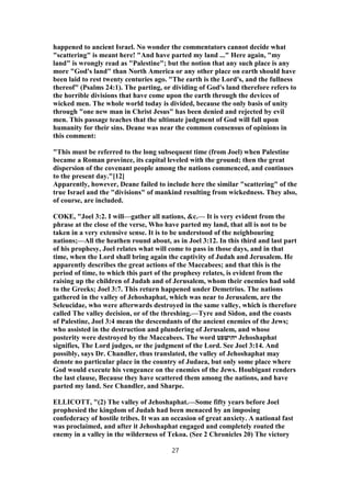 happened to ancient Israel. No wonder the commentators cannot decide what
"scattering" is meant here! "And have parted my land ..." Here again, "my
land" is wrongly read as "Palestine"; but the notion that any such place is any
more "God's land" than North America or any other place on earth should have
been laid to rest twenty centuries ago. "The earth is the Lord's, and the fullness
thereof" (Psalms 24:1). The parting, or dividing of God's land therefore refers to
the horrible divisions that have come upon the earth through the devices of
wicked men. The whole world today is divided, because the only basis of unity
through "one new man in Christ Jesus" has been denied and rejected by evil
men. This passage teaches that the ultimate judgment of God will fall upon
humanity for their sins. Deane was near the common consensus of opinions in
this comment:
"This must be referred to the long subsequent time (from Joel) when Palestine
became a Roman province, its capital leveled with the ground; then the great
dispersion of the covenant people among the nations commenced, and continues
to the present day."[12]
Apparently, however, Deane failed to include here the similar "scattering" of the
true Israel and the "divisions" of mankind resulting from wickedness. They also,
of course, are included.
COKE, "Joel 3:2. I will—gather all nations, &c.— It is very evident from the
phrase at the close of the verse, Who have parted my land, that all is not to be
taken in a very extensive sense. It is to be understood of the neighbouring
nations;—All the heathen round about, as in Joel 3:12. In this third and last part
of his prophesy, Joel relates what will come to pass in those days, and in that
time, when the Lord shall bring again the captivity of Judah and Jerusalem. He
apparently describes the great actions of the Maccabees; and that this is the
period of time, to which this part of the prophesy relates, is evident from the
raising up the children of Judah and of Jerusalem, whom their enemies had sold
to the Greeks; Joel 3:7. This return happened under Demetrius. The nations
gathered in the valley of Jehoshaphat, which was near to Jerusalem, are the
Seleucidae, who were afterwards destroyed in the same valley, which is therefore
called The valley decision, or of the threshing.—Tyre and Sidon, and the coasts
of Palestine, Joel 3:4 mean the descendants of the ancient enemies of the Jews;
who assisted in the destruction and plundering of Jerusalem, and whose
posterity were destroyed by the Maccabees. The word ‫יהושׁפט‬ Jehoshaphat
signifies, The Lord judges, or the judgment of the Lord. See Joel 3:14. And
possibly, says Dr. Chandler, thus translated, the valley of Jehoshaphat may
denote no particular place in the country of Judaea, but only some place where
God would execute his vengeance on the enemies of the Jews. Houbigant renders
the last clause, Because they have scattered them among the nations, and have
parted my land. See Chandler, and Sharpe.
ELLICOTT, "(2) The valley of Jehoshaphat.—Some fifty years before Joel
prophesied the kingdom of Judah had been menaced by an imposing
confederacy of hostile tribes. It was an occasion of great anxiety. A national fast
was proclaimed, and after it Jehoshaphat engaged and completely routed the
enemy in a valley in the wilderness of Tekoa. (See 2 Chronicles 20) The victory
27
 