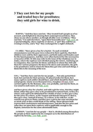 3 They cast lots for my people
and traded boys for prostitutes;
they sold girls for wine to drink.
BARNES, "And they have cast lots - They treated God’s people as of no
account, and delighted in showing their contempt toward them. They
chose no one above another, as though all alike were worthless. “They
cast lots,” it is said elsewhere, “upon their honorable men” Nah_3:10, as
a special indignity, above captivity or slavery. A “girl” they sold for an
evening’s revelry, and a “boy” they exchanged for a night’s debauch.
CLARKE, "Have given a boy for a harlot - To such wretched
circumstances were the poor Jews reduced in their captivity, that their
children were sold by their oppressors; and both males and females used
for the basest purposes. And they were often bartered for the necessaries
or luxuries of life. Or this may refer to the issue of the Chaldean war in
Judea, where the captives were divided among the victors. And being set
in companies, they cast lots for them: and those to whom they fell sold
them for various purposes; the boys to be slaves and catamites, the girls
to be prostitutes; and in return for them they got wine and such things. I
think this is the meaning of the text.
GILL, "And they have cast lots for my people,.... Not only parted their
land, but cast lots for their persons, Or played at dice for them, how
many captives each soldier should have, and which should be their share
and property: ninety seven thousand Jews, Josephus (d) says, were
carried captive by the Romans, who, very probably, cast lots for them, as
was usual in such cases; see Nah_3:10;
and have given a boy for a harlot, and sold a girl for wine, that they might
drink; either they gave a boy to be prostituted to natural lusts, in lieu of a
whore; and a girl to be debauched for a bottle of wine: or they gave a boy
for the price of a whore, as the Targum and Kimchi interpret it; that is,
they gave a boy, instead of money, to a whore, to lie with her, as the
eunuch was given to Thais; and they gave a girl to the wine merchant for
as much wine as they could drink at one sitting. These phrases both
express their uncleanness and intemperance, and also the low price and
value they set upon their captives; and is applicable enough to the
Papists, notorious for the same abominable lusts.
JAMISON, "cast lots for my people — that is, divided among themselves
My people as their captives by lot. Compare as to the distribution of
captives by lot (Oba_1:11; Nah_3:10).
29
 