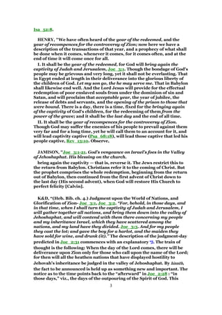 Isa_52:8.
HENRY, "We have often heard of the year of the redeemed, and the
year of recompences for the controversy of Zion; now here we have a
description of the transactions of that year, and a prophecy of what shall
be done when it comes, whenever it comes, for it comes often, and at the
end of time it will come once for all.
I. It shall be the year of the redeemed, for God will bring again the
captivity of Judah and Jerusalem, Joe_3:1. Though the bondage of God's
people may be grievous and very long, yet it shall not be everlasting. That
in Egypt ended at length in their deliverance into the glorious liberty of
the children of God. Let my son go, the he may serve me. That in Babylon
shall likewise end well. And the Lord Jesus will provide for the effectual
redemption of poor enslaved souls from under the dominion of sin and
Satan, and will proclaim that acceptable year, the year of jubilee, the
release of debts and servants, and the opening of the prison to those that
were bound. There is a day, there is a time, fixed for the bringing again
of the captivity of God's children, for the redeeming of them from the
power of the grave; and it shall be the last day and the end of all time.
II. It shall be the year of recompences for the controversy of Zion.
Though God may suffer the enemies of his people to prevail against them
very far and for a long time, yet he will call them to an account for it, and
will lead captivity captive (Psa_68:18), will lead those captive that led his
people captive, Rev_13:10. Observe,
JAMISON, "Joe_3:1-21. God’s vengeance on Israel’s foes in the Valley
of Jehoshaphat. His blessing on the church.
bring again the captivity — that is, reverse it. The Jews restrict this to
the return from Babylon. Christians refer it to the coming of Christ. But
the prophet comprises the whole redemption, beginning from the return
out of Babylon, then continued from the first advent of Christ down to
the last day (His second advent), when God will restore His Church to
perfect felicity [Calvin].
K&D, “(Heb. Bib. ch. 4.) Judgment upon the World of Nations, and
Glorification of Zion- Joe_3:1, Joe_3:2. “For, behold, in those days, and
in that time, when I shall turn the captivity of Judah and Jerusalem, I
will gather together all nations, and bring them down into the valley of
Jehoshaphat, and will contend with them there concerning my people
and my inheritance Israel, which they have scattered among the
nations, and my land have they divided. Joe_3:3. And for my people
they cast the lot; and gave the boy for a harlot, and the maiden they
have sold for wine, and drunk (it).” The description of the judgment-day
predicted in Joe_2:31 commences with an explanatory ‫י‬ ִⅴ‫י‬ ִⅴ‫י‬ ִⅴ‫י‬ ִⅴ. The train of
thought is the following: When the day of the Lord comes, there will be
deliverance upon Zion only for those who call upon the name of the Lord;
for then will all the heathen nations that have displayed hostility to
Jehovah's inheritance be judged in the valley of Jehoshaphat. By hinnhinnhinnhinnēēēēhhhh,
the fact to be announced is held up as something new and important. The
notice as to the time points back to the “afterward” in Joe_2:28 : “in
those days,” viz., the days of the outpouring of the Spirit of God. This
3
 