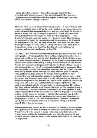 given a boy for ... harlot — Instead of paying a harlot for her
prostitution in money, they gave her a Jewish captive boy as a slave.
girl for wine — So valueless did they regard a Jewish girl that they
would sell her for a draught of wine.
BENSON, "Joel 3:3. They have cast lots for my people — It was customary with
conquerors, in those days, to divide the captives, taken in war, among themselves
by lot, and so did these enemies of the Jews. And have given a boy for a harlot —
By this is meant, that they exchanged, or gave away, Jewish boys, instead of
money, for harlots. And sold a girl for wine, that they might drink — For a
draught of wine, as it were; that is, at a very vile and low rate. These instances
are mentioned, to signify the contempt in which these enemies of the Jews held
the worshippers of the true God; they parted with them, when they had taken
them captives, upon the vilest terms, as setting little or no value upon them. In
Mingrelia, according to Sir John Chardin, they sell captive children for
provisions and for wine: see Harmer vol. 2. p. 374.
CALVIN, "There follows now another indignity still greater; for they cast lot on
God’s people, — On my people they have cast lot, and prostituted a boy for a
harlot, and a girl have they sold for wine, that they might drink. By these words
the Prophet enhances the injury done them; for the Jews had been reproachfully
treated. Some measure of humanity is mostly shown when men are sold; but the
Prophet here complains in the person of God, that the Jews had been exposed to
sale, as though they were the off scourings of mankind, and of no account. They
have cast lots he says; and this was to show contempt; and the Prophet expresses
more clearly what he meant, and says, that a boy had been given for a harlot,
and a girl for wine. Some consider the Prophet as saying, that boys were
prostituted to base and scandalous purposes; but I prefer another view, — that
the enemies sold them for a mean price to gratify their gluttony, or their lust; as
though the Prophet had said, that the Jews had to endure a grievous reproach by
being set to sale, as they say, and that at the lowest price. He farther adds
another kind of contempt; for whatever price the enemies procured by selling,
they spent it either on harlot or on feasting. We hence see that a twofold injury is
here mentioned, — the Jews had been so despised as not to be regarded as men,
and had been sold not for the usual prices, but had been disposed of in contempt
by their enemies almost for nothing; — and the other reproach was, that the
price obtained for them was afterwards spent on gluttony and whoredom: yet
this people was sacred to God. Now this contumelious treatment, the Prophet
says, God would not endure, but would avenge such a wrong as if done to
himself. This is then the meaning.
But the reason which induces me thus to interpret the Prophet is because he says
that a girl was sold for wine, as the boy for a harlot; and the construction of the
Prophet’s words is the same. It is indeed certain that in the latter clause the
Prophet meant nothing else but that the price was wickedly spent for vile and
shameful purposes; then the former clause must be understood in the same way.
Let us proceed
30
 