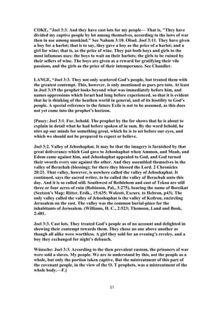 COKE, "Joel 3:3. And they have cast lots for my people— That is, "They have
divided my captive people by lot among themselves, according to the laws of war
then in use among mankind." See Nahum 3:10. Obad. Joel 3:11. They have given
a boy for a harlot; that is to say, they gave a boy as the price of a harlot; and a
girl for wine; that is, as the price of wine. They put both boys and girls to the
most infamous uses: the boys to wait on their harlots; the girls to be ruined by
their sellers of wine. The boys are given as a reward for gratifying their vile
passions, and the girls as the price of their intemperance. See Chandler.
LANGE, “Joel 3:3. They not only scattered God’s people, but treated them with
the greatest contempt. This, however, is only mentioned as pars pro toto. At least
in Joel 3:19 the prophet looks beyond what was immediately before him, and
names oppressions which Israel had long before experienced, so that it is evident
that he is thinking of the heathen world in general, and of its hostility to God’s
people. A special reference to the future Exile is not to be assumed, as this does
not yet come into the prophet’s horizon.
[Pusey: Joel 3:1. For, behold. The prophet by the for shows that he is about to
explain in detail what he had before spoken of in sum. By the word behold, he
stirs up our minds for something great, which he is to set before our eyes, and
which we should not be prepared to expect or believe.
Joel 3:2. Valley of Jehoshaphat. It may be that the imagery is furnished by that
great deliverance which God gave to Jehoshaphat when Ammon, and Moab, and
Edom came against him, and Jehoshaphat appealed to God, and God turned
their swords every one against the other. And they assembled themselves in the
valley of Berachah (blessing); for there they blessed the Lord. 2 Chronicles
20:21. That valley, however, is nowhere called the valley of Jehoshaphat. It
continued, says the sacred writer, to be called the valley of Berachah unto this
day. And it is so called still. Southwest of Bethlehem and east of Tekoa are still
three or four acres of ruin (Robinson, Pal., 3:275), bearing the name of Boreikut
(Seetzen’s Map; Ritter, Erdk., 15:635; Wolcott, Excurs. to Hebron, p43). The
only valley called the valley of Jehoshaphat is the valley of Kedron, encircling
Jerusalem on the east. The valley was the common burial-place for the
inhabitants of Jerusalem. (Williams, H. C., 2:523; Thomson, Land and Book,
2:481.
Joel 3:3. Cast lots. They treated God’s people as of no account and delighted in
showing their contempt towards them. They chose no one above another as
though all alike were worthless. A girl they sold for an evening’s revelry, and a
boy they exchanged for night’s debauch.
Wünsche: Joel 3:3. According to the then prevalent custom, the prisoners of war
were sold a slaves. My people. We are to understand by this, not the people as a
whole, but only the portion taken captive. But the mistreatment of this part of
the covenant people, in the view of the O. T prophets, was a mistreatment of the
whole body.—F.]
31
 