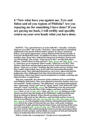 4 “Now what have you against me, Tyre and
Sidon and all you regions of Philistia? Are you
repaying me for something I have done? If you
are paying me back, I will swiftly and speedily
return on your own heads what you have done.
BARNES, "Yea, and what have ye to do with Me? - Literally, “and also,
what are ye to Me?” The words, “And also,” show that this is something
additional to the deeds of those before spoken of. Those, instanced
before, were great oppressors, such as dispersed the former people of
God and “divided their land.” In addition to these, God condemns here
another class, those who, without having power to destroy, harass and
vex His heritage. The words, “what are ye to Me?” are like that other
phrase, “what is there to thee and me?” (Jos_22:24, etc; Mat_8:29, ...), i.
e., what have we in common? These words, “what are ye to Me?” also
declare, that those nations had no part in God. God accounts them as
aliens, “what are ye to Me?” Nothing. But the words convey, besides, that
they would, unprovoked, have to do with God, harassing His people
without cause. They obtruded themselves, as it were, upon God and His
judgments; they challenged God; they thrust themselves in, to their
destruction, where they had no great temptation to meddle, noticing, but
inbred malice, to impel them.
This was, especially, the character of the relations of Tyre and Zidon
and Philistia with Israel. They were allotted to Israel by Joshua, but were
not assailed . On the contrary, “the Zidonians” are counted among those
who “oppressed” Israel, and “out of” whose “hand” God “delivered” him,
when he “cried” to God Jdg_10:12. The Philistines were the unwearied
assailants of Israel in the days of the Judges, and Saul, and David Jdg_
13:1; 1 Sam. 4; 13; 17; 1Sa_23:1; 1 Sam. 30; 1Sa_31:1-13; during 40 years
Israel was given into the hands of the Philistines, until God delivered
them by Samuel at Mizpeh. When David was king of all Israel, the
Philistines still acted on the offensive, and lost Gath and her towns to
David in an offensive war 2Sa_5:17-25; 2Sa_8:1; 1Ch_18:1; 2Sa_21:18;
2Sa_13:9-16. To Jehoshaphat some of them voluntarily paid tribute 2Ch_
17:11; but in the reign of Jehoram his son, they, with some Arabians,
marauded in Judah, plundering the king’s house and slaying all his sons,
save the youngest 2Ch_21:16-17; 2Ch_22:1. This is the last event before
the time of Joel. They stand among the most inveterate and unprovoked
enemies of God’s people, and probably as enemies of God also hating the
claim of Judah that their God was the One God.
Will ye render Me a recompense? - People never want pleas for
32
 