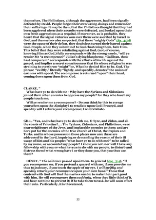 themselves. The Philistines, although the aggressors, had been signally
defeated by David. People forget their own wrong-doings and remember
their sufferings. It may be then, that the Philistines thought that they had
been aggrieved when their assaults were defeated, and looked upon their
own fresh aggressions as a requital. If moreover, as is probable, they
heard that the signal victories won over them were ascribed by Israel to
God, and themselves also suspected, that these “mighty Gods” 1Sa_4:7-8
were the cause of their defeat, they doubtless turned their hatred against
God. People, when they submit not to God chastening them, hate Him.
This belief that they were retaliating against God, (not, of course,
knowing Him as God,) fully corresponds with the strong words, “will ye
render Me “a recompense?” Julian’s dying blasphemy, “Galilean, thou
hast conquered,” corresponds with the efforts of his life against the
gospel, and implies a secret consciousness that He whose religion he was
straining to overthrow “might” be, What he denied Him to be, God. The
phrase “swiftly,” literally “lightly, and speedily, denotes” the union of
easiness with speed. The recompense is returned “upon” their head,
coming down upon them from God.
CLARKE, "
What have ye to do with me - Why have the Syrians and Sidonians
joined their other enemies to oppress my people? for they who touch my
people touch me.
Will ye render me a recompense? - Do you think by this to avenge
yourselves upon the Almighty? to retaliate upon God! Proceed, and
speedily will I return your recompense; I will retaliate.
GILL, "Yea, and what have ye to do with me, O Tyre, and Zidon, and all
the coasts of Palestine?.... The Tyrians, Zidonians, and Philistines, were
near neighbours of the Jews, and implacable enemies to them; and are
here put for the enemies of the true church of Christ, the Papists and
Turks, and in whose possession those places now are: these are
addressed by the Lord, inquiring or demanding the reason of their ill
usage of him and his people: "what have ye to do with me?" to be called
by my name, or accounted my people? I know you not, nor will I have any
fellowship with you: or what have ye to do with my people, to disturb and
distress them? what wrong have I or they done you, that you thus use
them?
HENRY, " The sentence passed upon them. In general (Joe_3:4), “If
you recompense me, if you pretend a quarrel with me, if you provoke me
thus to jealousy, if you touch the apple of my eye, I will swiftly and
speedily return your recompence upon your own head.” Those that
contend with God will find themselves unable to make their part good
with him. He will recompense them suddenly, when they little think of it,
and have not time to prevent it; if he take them to task, he will soon effect
their ruin. Particularly, it is threatened,
33
 