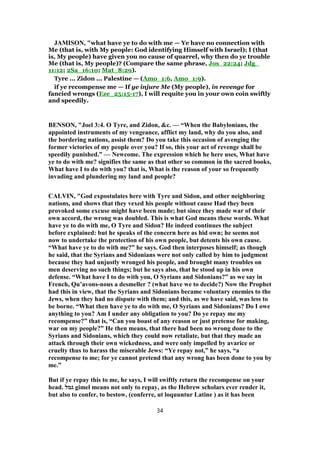 JAMISON, "what have ye to do with me — Ye have no connection with
Me (that is, with My people: God identifying Himself with Israel); I (that
is, My people) have given you no cause of quarrel, why then do ye trouble
Me (that is, My people)? (Compare the same phrase, Jos_22:24; Jdg_
11:12; 2Sa_16:10; Mat_8:29).
Tyre ... Zidon ... Palestine — (Amo_1:6, Amo_1:9).
if ye recompense me — If ye injure Me (My people), in revenge for
fancied wrongs (Eze_25:15-17), I will requite you in your own coin swiftly
and speedily.
BENSON, "Joel 3:4. O Tyre, and Zidon, &c. — “When the Babylonians, the
appointed instruments of my vengeance, afflict my land, why do you also, and
the bordering nations, assist them? Do you take this occasion of avenging the
former victories of my people over you? If so, this your act of revenge shall be
speedily punished.” — Newcome. The expression which he here uses, What have
ye to do with me? signifies the same as that other so common in the sacred books,
What have I to do with you? that is, What is the reason of your so frequently
invading and plundering my land and people?
CALVIN, "God expostulates here with Tyre and Sidon, and other neighboring
nations, and shows that they vexed his people without cause Had they been
provoked some excuse might have been made; but since they made war of their
own accord, the wrong was doubled. This is what God means these words. What
have ye to do with me, O Tyre and Sidon? He indeed continues the subject
before explained: but he speaks of the concern here as hid own; he seems not
now to undertake the protection of his own people, but detents his own cause.
“What have ye to do with me?” he says. God then interposes himself; as though
he said, that the Syrians and Sidonians were not only called by him to judgment
because they had unjustly wronged his people, and brought many troubles on
men deserving no such things; but he says also, that he stood up in his own
defense. “What have I to do with you, O Syrians and Sidonians?” as we say in
French, Qu’avons-nous a desmeller ? (what have we to decide?) Now the Prophet
had this in view, that the Syrians and Sidonians became voluntary enemies to the
Jews, when they had no dispute with them; and this, as we have said, was less to
be borne. “What then have ye to do with me, O Syrians and Sidonians? Do I owe
anything to you? Am I under any obligation to you? Do ye repay me my
recompense?” that is, “Can you boast of any reason or just pretense for making,
war on my people?” He then means, that there had been no wrong done to the
Syrians and Sidonians, which they could now retaliate, but that they made an
attack through their own wickedness, and were only impelled by avarice or
cruelty thus to harass the miserable Jews: “Ye repay not,” he says, “a
recompense to me; for ye cannot pretend that any wrong has been done to you by
me.”
But if ye repay this to me, he says, I will swiftly return the recompense on your
head. ‫גמל‬ gimel means not only to repay, as the Hebrew scholars ever render it,
but also to confer, to bestow, (conferre, ut loquuntur Latine ) as it has been
34
 