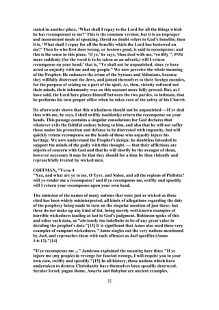 stated in another place. ‘What shall I repay to the Lord for all the things which
he has recompensed to me?’ This is the common version; but it is an improper
and inconsistent mode of speaking. David no doubt refers to God’s benefits; then
it is, ‘What shall I repay for all the benefits which the Lord has bestowed on
me?’ Then he who first does wrong, or bestows good, is said to recompense; and
this is the sense in this place. ‘If ye,’ he says, ‘thus deal with me, “swiftly ”, ‫מהרה‬
mere suddenly (for the word is to be taken as an adverb,) will I return
recompense on your head;’ that is, “Ye shall not be unpunished, since ye have
acted so unjustly with me and my people.” We now perceive the whole meaning
of the Prophet: He enhances the crime of the Syrians and Sidonians, because
they willfully distressed the Jews, and joined themselves to their foreign enemies,
for the purpose of seizing on a part of the spoil. As, then, vicinity softened not
their minds, their inhumanity was on this account more fully proved. But, as I
have said, the Lord here places himself between the two parties, to intimate, that
he performs his own proper office when he takes care of the safety of his Church.
He afterwards shows that this wickedness should not be unpunished —If ye deal
thus with me, he says, I shall swiftly (suddenly) return the recompense on your
heads. This passage contains a singular consolation; for God declares that
whatever evils the faithful endure belong to him, and also that he will not suffer
those under his protection and defense to be distressed with impunity, but will
quickly return recompense on the heads of those who unjustly injure his
heritage. We now understand the Prophet’s design: he doubtless intended to
support the minds of the godly with this thought, — that their afflictions are
objects of concern with God and that he will shortly be the avenger of them,
however necessary it may be that they should for a time be thus violently and
reproachfully treated by wicked men.
COFFMAN, "Verse 4
"Yea, and what are ye to me, O Tyre, and Sidon, and all the regions of Philistia?
will ye render me a recompense? and if ye recompense me, swiftly and speedily
will I return your recompense upon your own head.
The omission of the names of many nations that were just as wicked as these
cited has been widely misinterpreted, all kinds of allegations regarding the date
of the prophecy being made to turn on the singular mention of just these; but
these do not make up any kind of list, being merely well-known examples of
horrible wickedness leading at last to God's judgment. Robinson spoke of this
and other such data, as "obviously too indefinite to be of any great value in
deciding the prophet's date."[13] It is significant that Amos also used these very
examples of rampant wickedness. "Amos singles out the very nations mentioned
by Joel, and reproaches them with such offences as Joel specifies (Amos
1:6-12)."[14]
"If ye recompense me ..." Jamieson explained the meaning here thus: "If ye
injure me (my people) in revenge for fancied wrongs, I will requite you in your
own coin, swiftly and speedily."[15] In all history, those nations which have
undertaken to destroy Christianity have themselves been speedily destroyed.
Secular Israel, pagan Rome, Assyria and Babylon are ancient examples,
35
 