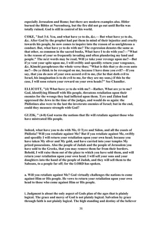 especially Jerusalem and Rome; but there are modern examples also. Hitler
burned the Bibles at Nuremburg, but the fire did not go out until Berlin was
totally ruined. God is still in control of his world.
COKE, "Joel 3:4. Yea, and what have ye to do, &c.— But what have ye to do,
&c. After God by the prophet had put them in mind of their injustice and cruelty
towards his people, he now comes to inquire into the reason of so unrighteous a
conduct. But, what have ye to do with me? The expression denotes the same as
that other, so common in the sacred books, What have I to do with you?—"What
is the reason of your so frequently invading and often plundering my land and
people." The next words may be read, Will ye take your revenge upon me?—But
if ye vent your spite upon me, I will swiftly and speedily return your vengeance,
&c. Kimchi paraphrases the whole verse thus; "What is this that ye do even unto
me?—Do ye think to be revenged on me, because I have done you evil?—If you
say, that you do now of your own accord evil to me, (for he that doth evil to
Israel, his imagination is to do evil to me, for they are my sons,) if this be the
case, I will soon return your reward on your own heads?" See Chandler.
ELLICOTT, "(4) What have ye to do with me?—Rather, What are ye to me?
God, identifying Himself with His people, threatens retaliation upon their
enemies for the wrongs they had inflicted upon them. Tyre and Zidon had
oppressed the Jews in the time of the judges, and would do so again: the
Philistines also were to the last the inveterate enemies of Israel; but in the end,
could they measure strength with God?
GUZIK, " (4-8) God warns the nations that He will retaliate against those who
have mistreated His people.
Indeed, what have you to do with Me, O Tyre and Sidon, and all the coasts of
Philistia? Will you retaliate against Me? But if you retaliate against Me, swiftly
and speedily I will return your retaliation upon your own head; because you
have taken My silver and My gold, and have carried into your temples My
prized possessions. Also the people of Judah and the people of Jerusalem you
have sold to the Greeks, that you may remove them far from their borders.
Behold, I will raise them out of the place to which you have sold them, and will
return your retaliation upon your own head. I will sell your sons and your
daughters into the hand of the people of Judah, and they will sell them to the
Sabeans, to a people far off; for the LORD has spoken.
a. Will you retaliate against Me? God virtually challenges the nations to come
against Him or His people. He vows to return your retaliation upon your own
head to those who come against Him or His people.
i. Judgment is about the only aspect of Gods plan of the ages that is plainly
logical. The grace and mercy of God is not plainly logical. Salvation by grace
through faith is not plainly logical. The high standing and destiny of the believer
36
 