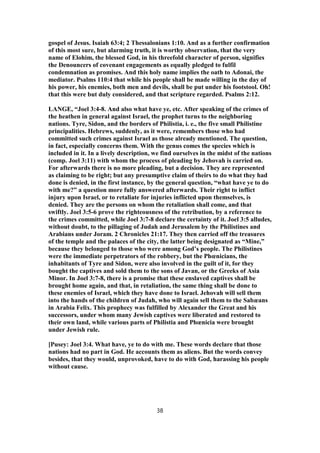 gospel of Jesus. Isaiah 63:4; 2 Thessalonians 1:10. And as a further confirmation
of this most sure, but alarming truth, it is worthy observation, that the very
name of Elohim, the blessed God, in his threefold character of person, signifies
the Denouncers of covenant engagements as equally pledged to fulfil
condemnation as promises. And this holy name implies the oath to Adonai, the
mediator. Psalms 110:4 that while his people shall be made willing in the day of
his power, his enemies, both men and devils, shall be put under his footstool. Oh!
that this were but duly considered, and that scripture regarded. Psalms 2:12.
LANGE, “Joel 3:4-8. And also what have ye, etc. After speaking of the crimes of
the heathen in general against Israel, the prophet turns to the neighboring
nations. Tyre, Sidon, and the borders of Philistia, i. e., the five small Philistine
principalities. Hebrews, suddenly, as it were, remembers those who had
committed such crimes against Israel as those already mentioned. The question,
in fact, especially concerns them. With the genus comes the species which is
included in it. In a lively description, we find ourselves in the midst of the nations
(comp. Joel 3:11) with whom the process of pleading by Jehovah is carried on.
For afterwards there is no more pleading, but a decision. They are represented
as claiming to be right; but any presumptive claim of theirs to do what they had
done is denied, in the first instance, by the general question, “what have ye to do
with me?” a question more fully answered afterwards. Their right to inflict
injury upon Israel, or to retaliate for injuries inflicted upon themselves, is
denied. They are the persons on whom the retaliation shall come, and that
swiftly. Joel 3:5-6 prove the righteousness of the retribution, by a reference to
the crimes committed, while Joel 3:7-8 declare the certainty of it. Joel 3:5 alludes,
without doubt, to the pillaging of Judah and Jerusalem by the Philistines and
Arabians under Joram. 2 Chronicles 21:17. They then carried off the treasures
of the temple and the palaces of the city, the latter being designated as “Mine,”
because they belonged to those who were among God’s people. The Philistines
were the immediate perpetrators of the robbery, but the Phœnicians, the
inhabitants of Tyre and Sidon, were also involved in the guilt of it, for they
bought the captives and sold them to the sons of Javan, or the Greeks of Asia
Minor. In Joel 3:7-8, there is a promise that these enslaved captives shall be
brought home again, and that, in retaliation, the same thing shall be done to
these enemies of Israel, which they have done to Israel. Jehovah will sell them
into the hands of the children of Judah, who will again sell them to the Sabæans
in Arabia Felix. This prophecy was fulfilled by Alexander the Great and his
successors, under whom many Jewish captives were liberated and restored to
their own land, while various parts of Philistia and Phœnicia were brought
under Jewish rule.
[Pusey: Joel 3:4. What have, ye to do with me. These words declare that those
nations had no part in God. He accounts them as aliens. But the words convey
besides, that they would, unprovoked, have to do with God, harassing his people
without cause.
38
 