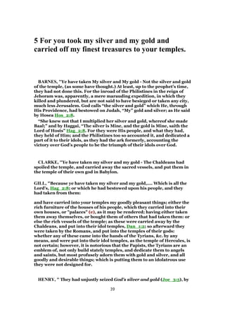 5 For you took my silver and my gold and
carried off my finest treasures to your temples.
BARNES, "Ye have taken My silver and My gold - Not the silver and gold
of the temple, (as some have thought.) At least, up to the prophet’s time,
they had not done this. For the inroad of the Philistines in the reign of
Jehoram was, apparently, a mere marauding expedition, in which they
killed and plundered, but are not said to have besieged or taken any city,
much less Jerusalem. God calls “the silver and gold” which He, through
His Providence, had bestowed on Judah, “My” gold and silver; as He said
by Hosea Hos_2:8.
“She knew not that I multiplied her silver and gold, whereof she made
Baal;” and by Haggai, “The silver is Mine, and the gold is Mine, saith the
Lord of Hosts” Hag_2:8. For they were His people, and what they had,
they held of Him; and the Philistines too so accounted it, and dedicated a
part of it to their idols, as they had the ark formerly, accounting the
victory over God’s people to be the triumph of their idols over God.
CLARKE, "Ye have taken my silver and my gold - The Chaldeans had
spoiled the temple, and carried away the sacred vessels, and put them in
the temple of their own god in Babylon.
GILL, "Because ye have taken my silver and my gold,.... Which is all the
Lord's, Hag_2:8; or which he had bestowed upon his people, and they
had taken from them:
and have carried into your temples my goodly pleasant things; either the
rich furniture of the houses of his people, which they carried into their
own houses, or "palaces" (e), as it may be rendered; having either taken
them away themselves, or bought them of others that had taken them: or
else the rich vessels of the temple; as these were carried away by the
Chaldeans, and put into their idol temples, Dan_1:2; so afterward they
were taken by the Romans, and put into the temples of their gods:
whether any of these came into the hands of the Tyrians, &c. by any
means, and were put into their idol temples, as the temple of Hercules, is
not certain; however, it is notorious that the Papists, the Tyrians are an
emblem of, not only build stately temples, and dedicate them to angels
and saints, but most profusely adorn them with gold and silver, and all
goodly and desirable things; which is putting them to an idolatrous use
they were not designed for.
HENRY, " They had unjustly seized God's silver and gold (Joe_3:5), by
39
 