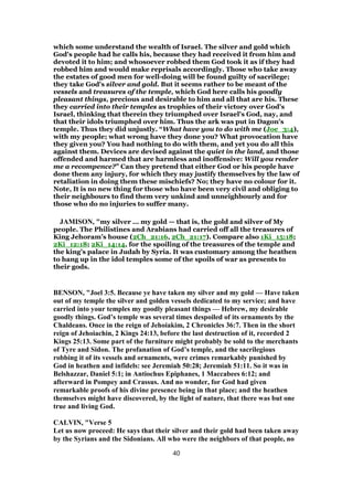 which some understand the wealth of Israel. The silver and gold which
God's people had he calls his, because they had received it from him and
devoted it to him; and whosoever robbed them God took it as if they had
robbed him and would make reprisals accordingly. Those who take away
the estates of good men for well-doing will be found guilty of sacrilege;
they take God's silver and gold. But it seems rather to be meant of the
vessels and treasures of the temple, which God here calls his goodly
pleasant things, precious and desirable to him and all that are his. These
they carried into their temples as trophies of their victory over God's
Israel, thinking that therein they triumphed over Israel's God, nay, and
that their idols triumphed over him. Thus the ark was put in Dagon's
temple. Thus they did unjustly. “What have you to do with me (Joe_3:4),
with my people; what wrong have they done you? What provocation have
they given you? You had nothing to do with them, and yet you do all this
against them. Devices are devised against the quiet in the land, and those
offended and harmed that are harmless and inoffensive: Will you render
me a recompence?” Can they pretend that either God or his people have
done them any injury, for which they may justify themselves by the law of
retaliation in doing them these mischiefs? No; they have no colour for it.
Note, It is no new thing for those who have been very civil and obliging to
their neighbours to find them very unkind and unneighbourly and for
those who do no injuries to suffer many.
JAMISON, "my silver ... my gold — that is, the gold and silver of My
people. The Philistines and Arabians had carried off all the treasures of
King Jehoram’s house (2Ch_21:16, 2Ch_21:17). Compare also 1Ki_15:18;
2Ki_12:18; 2Ki_14:14, for the spoiling of the treasures of the temple and
the king’s palace in Judah by Syria. It was customary among the heathen
to hang up in the idol temples some of the spoils of war as presents to
their gods.
BENSON, "Joel 3:5. Because ye have taken my silver and my gold — Have taken
out of my temple the silver and golden vessels dedicated to my service; and have
carried into your temples my goodly pleasant things — Hebrew, my desirable
goodly things. God’s temple was several times despoiled of its ornaments by the
Chaldeans. Once in the reign of Jehoiakim, 2 Chronicles 36:7. Then in the short
reign of Jehoiachin, 2 Kings 24:13, before the last destruction of it, recorded 2
Kings 25:13. Some part of the furniture might probably be sold to the merchants
of Tyre and Sidon. The profanation of God’s temple, and the sacrilegious
robbing it of its vessels and ornaments, were crimes remarkably punished by
God in heathen and infidels: see Jeremiah 50:28; Jeremiah 51:11. So it was in
Belshazzar, Daniel 5:1; in Antiochus Epiphanes, 1 Maccabees 6:12; and
afterward in Pompey and Crassus. And no wonder, for God had given
remarkable proofs of his divine presence being in that place; and the heathen
themselves might have discovered, by the light of nature, that there was but one
true and living God.
CALVIN, "Verse 5
Let us now proceed: He says that their silver and their gold had been taken away
by the Syrians and the Sidonians. All who were the neighbors of that people, no
40
 