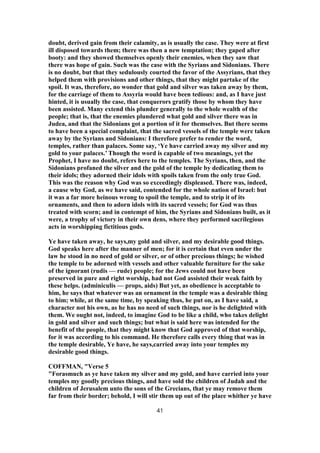 doubt, derived gain from their calamity, as is usually the case. They were at first
ill disposed towards them; there was then a new temptation; they gaped after
booty: and they showed themselves openly their enemies, when they saw that
there was hope of gain. Such was the case with the Syrians and Sidonians. There
is no doubt, but that they sedulously courted the favor of the Assyrians, that they
helped them with provisions and other things, that they might partake of the
spoil. It was, therefore, no wonder that gold and silver was taken away by them,
for the carriage of them to Assyria would have been tedious: and, as I have just
hinted, it is usually the case, that conquerors gratify those by whom they have
been assisted. Many extend this plunder generally to the whole wealth of the
people; that is, that the enemies plundered what gold and silver there was in
Judea, and that the Sidonians got a portion of it for themselves. But there seems
to have been a special complaint, that the sacred vessels of the temple were taken
away by the Syrians and Sidonians: I therefore prefer to render the word,
temples, rather than palaces. Some say, ‘Ye have carried away my silver and my
gold to your palaces.’ Though the word is capable of two meanings, yet the
Prophet, I have no doubt, refers here to the temples. The Syrians, then, and the
Sidonians profaned the silver and the gold of the temple by dedicating them to
their idols; they adorned their idols with spoils taken from the only true God.
This was the reason why God was so exceedingly displeased. There was, indeed,
a cause why God, as we have said, contended for the whole nation of Israel: but
it was a far more heinous wrong to spoil the temple, and to strip it of its
ornaments, and then to adorn idols with its sacred vessels; for God was thus
treated with scorn; and in contempt of him, the Syrians and Sidonians built, as it
were, a trophy of victory in their own dens, where they performed sacrilegious
acts in worshipping fictitious gods.
Ye have taken away, he says,my gold and silver, and my desirable good things.
God speaks here after the manner of men; for it is certain that even under the
law he stood in no need of gold or silver, or of other precious things; he wished
the temple to be adorned with vessels and other valuable furniture for the sake
of the ignorant (rudis — rude) people; for the Jews could not have been
preserved in pure and right worship, had not God assisted their weak faith by
these helps. (adminiculis — props, aids) But yet, as obedience is acceptable to
him, he says that whatever was an ornament in the temple was a desirable thing
to him; while, at the same time, by speaking thus, he put on, as I have said, a
character not his own, as he has no need of such things, nor is he delighted with
them. We ought not, indeed, to imagine God to be like a child, who takes delight
in gold and silver and such things; but what is said here was intended for the
benefit of the people, that they might know that God approved of that worship,
for it was according to his command. He therefore calls every thing that was in
the temple desirable, Ye have, he says,carried away into your temples my
desirable good things.
COFFMAN, "Verse 5
"Forasmuch as ye have taken my silver and my gold, and have carried into your
temples my goodly precious things, and have sold the children of Judah and the
children of Jerusalem unto the sons of the Grecians, that ye may remove them
far from their border; behold, I will stir them up out of the place whither ye have
41
 