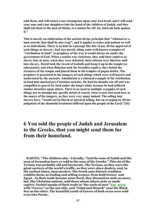 sold them, and will return your recompense upon your own head; and I will send
your sons and your daughters into the hand of the children of Judah, and they
shall sell them to the men of Sheba, to a nation far off: for Jehovah hath spoken
it."
This is merely an elaboration of the ancient divine principle that "whatsoever a
man soweth, that shall he also reap"; and it applies to states and nations as well
as to individuals. There is no hint in a passage like this of any divine approval of
such things as slavery; Joel was merely citing some well-known examples of
"retribution in kind" as prophecy of the way it would always be under the
government of God. When a nation was victorious, they sold their captives as
slaves; but, in turn, when they were defeated, their citizens were likewise sold
into slavery. David took the sword of Goliath and hung it up in the temple (or
tabernacle); and when Babylon took the Israelites captive, they looted the
treasures of the temple and placed them in the temples of pagan deities. The
prophecy is presented in the imagery of such things which were well known and
understood by the ancients. Adonibezek is a classical example of the retribution
in kind that marked pre-Christian societies. He had his thumbs cut off and was
compelled to grovel for food under the king's table, because he had inflicted
similar atrocities upon others. There is no need to multiply examples of such
things nor to attempt any specific detail of exactly what events Joel used here as
the source of his imagery, as they were very many indeed. The selling into
slavery here, "would not be literal or physical selling, but an avenging by divine
judgment of the shameful treatment inflicted upon the people of the Lord."[16]
6 You sold the people of Judah and Jerusalem
to the Greeks, that you might send them far
from their homeland.
BARNES, "The children also - Literally, “And the sons of Judah and the
sons of Jerusalem have ye sold to the sons of the Greeks.” This sin of the
Tyrians was probably old and inveterate. The Tyrians, as they were the
great carriers of the world’s traffic, so they were slave-dealers, and, in
the earliest times, men-stealers. The Greek ante-historic tradition
exhibits them, as trading and selling women, from both Greece and
Egypt . As their trade became more fixed, they themselves stole no more,
but, like Christian nations, sold those whom others stole or made
captive. Ezekiel speaks of their trade in “the souls of men” Eze_27:13
with “Greece” on the one side, and “Tubal and Mesech” near the Black
Sea on the other. The beautiful youth of Greece of both sexes were sold
even into Persia .
42
 