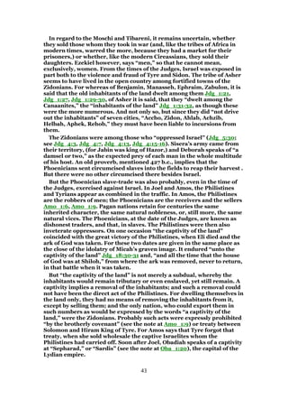 In regard to the Moschi and Tibareni, it remains uncertain, whether
they sold those whom they took in war (and, like the tribes of Africa in
modern times, warred the more, because they had a market for their
prisoners,) or whether, like the modern Cireassians, they sold their
daughters. Ezekiel however, says “men,” so that he cannot mean,
exclusively, women. From the times of the Judges, Israel was exposed in
part both to the violence and fraud of Tyre and Sidon. The tribe of Asher
seems to have lived in the open country among fortified towns of the
Zidonians. For whereas of Benjamin, Manasseh, Ephraim, Zabulon, it is
said that the old inhabitants of the land dwelt among them Jdg_1:21,
Jdg_1:27, Jdg_1:29-30, of Asher it is said, that they “dwelt among the
Canaanites,” the “inhabitants of the land” Jdg_1:31-32, as though these
were the more numerous. And not only so, but since they did “not drive
out the inhabitants” of seven cities, “Accho, Zidon, Ahlab, Achzib,
Helbah, Aphek, Rehob,” they must have been liable to incursions from
them.
The Zidonians were among those who “oppressed Israel” (Jdg_5:30;
see Jdg_4:3, Jdg_4:7, Jdg_4:13, Jdg_4:15-16). Sisera’s army came from
their territory, (for Jabin was king of Hazor,) and Deborah speaks of “a
damsel or two,” as the expected prey of each man in the whole multitude
of his host. An old proverb, mentioned 427 b.c., implies that the
Phoenicians sent circumcised slaves into the fields to reap their harvest .
But there were no other circumcised there besides Israel.
But the Phoenician slave-trade was also probably, even in the time of
the Judges, exercised against Israel. In Joel and Amos, the Philistines
and Tyrians appear as combined in the traffic. In Amos, the Philistines
are the robbers of men; the Phoenicians are the receivers and the sellers
Amo_1:6, Amo_1:9. Pagan nations retain for centuries the same
inherited character, the same natural nobleness, or, still more, the same
natural vices. The Phoenicians, at the date of the Judges, are known as
dishonest traders, and that, in slaves. The Philistines were then also
inveterate oppressors. On one occasion “the captivity of the land”
coincided with the great victory of the Philistines, when Eli died and the
ark of God was taken. For these two dates are given in the same place as
the close of the idolatry of Micah’s graven image. It endured “unto the
captivity of the land” Jdg_18:30-31 and, “and all the time that the house
of God was at Shiloh,” from where the ark was removed, never to return,
in that battle when it was taken.
But “the captivity of the land” is not merely a subdual, whereby the
inhabitants would remain tributary or even enslaved, yet still remain. A
captivity implies a removal of the inhabitants; and such a removal could
not have been the direct act of the Philistines. For dwelling themselves in
the land only, they had no means of removing the inhabitants from it,
except by selling them; and the only nation, who could export them in
such numbers as would be expressed by the words “a captivity of the
land,” were the Zidonians. Probably such acts were expressly prohibited
“by the brotherly covenant” (see the note at Amo_1:9) or treaty between
Solomon and Hiram King of Tyre. For Amos says that Tyre forgot that
treaty, when she sold wholesale the captive Israelites whom the
Philistines had carried off. Soon after Joel, Obadiah speaks of a captivity
at “Sepharad,” or “Sardis” (see the note at Oba_1:20), the capital of the
Lydian empire.
43
 