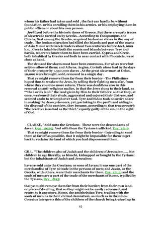 whom his father had taken and sold , the fact can hardly be without
foundation, or his enrolling them in his armies, or his employing them in
public offices or about his own person.
Joel lived before the historic times of Greece. But there are early traces
of slavetrade carried on by Greeks . According to Theopompus, the
Chians, first among the Greeks, acquired barbarian slaves in the way of
trade . The Ionian migration had tilled the islands and part of the coasts
of Asia Minor with Greek traders about two centuries before Joel, 1069
b.c. . Greeks inhabited both the coasts and islands between Tyre and
Sardis, where we know them to have been carried. Cyprus and Crete,
both inhabited by Greeks and both in near contact with Phoenicia, were
close at hand.
The demand for slaves must have been enormous. For wives were but
seldom allowed them; and Athens, Aegina, Corinth alone had in the days
of their prosperity 1,330,000 slaves . At the great slave-mart at Delos,
10,000 were brought, sold, removed in a single day .
That ye might remove them far from their border - The Philistines
hoped thus to weaken the Jews, by selling their fighting men afar, from
where they could no more return. There was doubtless also in this
removal an anti-religious malice, in that the Jews clung to their land, as
““the Lord’s land,” the land given by Him to their fathers; so that they, at
once, weakened their rivals, aggravated and enjoyed their distress, and
seemed again to triumph over God. Tyre and Sidon took no active share
in making the Jews prisoners, yet, partaking in the profit and aiding in
the disposal of the captives, they became, according to that true proverb
“the receiver is as bad as the thief,” equally guilty of the sin, in the sight
of God.
CLARKE, "Sold unto the Grecians - These were the descendants of
Javan, Gen_10:2-5. And with them the Tyrians trafficked, Eze_27:19.
That ye might remove them far from their border - Intending to send
them as far off as possible, that it might be impossible for them to get
back to reclaim the land of which you had dispossessed them.
GILL, "The children also of Judah and the children of Jerusalem,.... Not
children in age literally, as Kimchi, kidnapped or bought by the Tyrians;
but the inhabitants of Judah and Jerusalem:
have ye sold unto the Grecians; or sons of Javan; it was one part of the
merchandise of Tyre to trade in the persons of men; and Javan, or the
Greeks, with others, were their merchants for them, Eze_27:13; and the
souls of men are a part of the trade of the merchants of Rome, typified by
the Tyrians, Rev_18:13;
that ye might remove them far from their border; from their own land,
or place of dwelling, that so they might not be easily redeemed, and
return to it any more. Rome, the antichristian Tyre, trading with the
souls of men, is to their eternal damnation, as much as in them lies.
Cocceius interprets this of the children of the church being trained up in
45
 