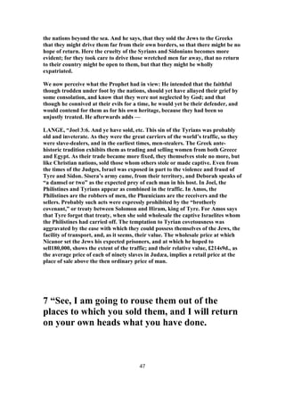 the nations beyond the sea. And he says, that they sold the Jews to the Greeks
that they might drive them far from their own borders, so that there might be no
hope of return. Here the cruelty of the Syrians and Sidonians becomes more
evident; for they took care to drive those wretched men far away, that no return
to their country might be open to them, but that they might be wholly
expatriated.
We now perceive what the Prophet had in view: He intended that the faithful
though trodden under foot by the nations, should yet have allayed their grief by
some consolation, and know that they were not neglected by God; and that
though he connived at their evils for a time, he would yet be their defender, and
would contend for them as for his own heritage, because they had been so
unjustly treated. He afterwards adds —
LANGE, “Joel 3:6. And ye have sold, etc. This sin of the Tyrians was probably
old and inveterate. As they were the great carriers of the world’s traffic, so they
were slave-dealers, and in the earliest times, men-stealers. The Greek ante-
historic tradition exhibits them as trading and selling women from both Greece
and Egypt. As their trade became more fixed, they themselves stole no more, but
like Christian nations, sold those whom others stole or made captive. Even from
the times of the Judges, Israel was exposed in part to the violence and fraud of
Tyre and Sidon. Sisera’s army came, from their territory, and Deborah speaks of
“a damsel or two” as the expected prey of each man in his host. In Joel, the
Philistines and Tyrians appear as combined in the traffic. In Amos, the
Philistines are the robbers of men, the Phœnicians are the receivers and the
sellers. Probably such acts were expressly prohibited by the “brotherly
covenant,” or treaty between Solomon and Hiram, king of Tyre. For Amos says
that Tyre forgot that treaty, when she sold wholesale the captive Israelites whom
the Philistines had carried off. The temptation to Tyrian covetousness was
aggravated by the ease with which they could possess themselves of the Jews, the
facility of transport, and, as it seems, their value. The wholesale price at which
Nicanor set the Jews his expected prisoners, and at which he hoped to
sell180,000, shows the extent of the traffic; and their relative value, £214s9d., as
the average price of each of ninety slaves in Judæa, implies a retail price at the
place of sale above the then ordinary price of man.
7 “See, I am going to rouse them out of the
places to which you sold them, and I will return
on your own heads what you have done.
47
 