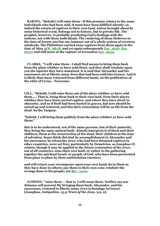 BARNES, "Behold I will raise them - If this promise relates to the same
individuals who had been sold, it must have been fulfilled silently; as
indeed the return of captives to their own land, unless brought about by
some historical event, belongs not to history, but to private life. The
prophet, however, is probably predicting God’s dealings with the
nations, not with those individuals. The enslaving of these Hebrews in
the time of Joram was but one instance out of a whole system of covetous
misdeeds. The Philistines carried away captives from them again in the
time of Ahaz 2Ch_28:18, and yet again subsequently Eze_16:27, Eze_
16:57; and still more at the capture of Jerusalem Eze_25:15.
CLARKE, "I will raise them - I shall find means to bring them back
from the place whither ye have sold them, and they shall retaliate upon
you the injuries they have sustained. It is said that Alexander and his
successors set at liberty many Jews that had been sold into Greece. And it
is likely that many returned from different lands, on the publication of
the edict of Cyrus. - Newcome.
GILL, "Behold, I will raise them out of the place whither ye have sold
them,.... That is, bring them back to their own land, from their places
whither they have been carried captive, and where they have dwelt in
obscurity, and as if theft had been buried in graves, but now should be
raised up and restored; and this their restoration will be as life from the
dead. So the Targum,
"behold, I will bring them publicly from the place whither ye have sold
them;''
this is to be understood, not of the same persons, but of their posterity,
they being the same natural body. Kimchi interprets it of them and their
children; them at the resurrection of the dead, their children at the time
of salvation. Some think this had its accomplishment in Alexander and
his successors, by whom the Jews, who had been detained captives in
other countries, were set free; particularly by Demetrius, as Josephus (f)
relates: though it may be applied to the future restoration of the Jews,
out of all countries, unto their own land; or rather to the gathering
together the spiritual Israel, or people of God, who have been persecuted
from place to place by their antichristian enemies;
and will return your recompence upon your own head; do to them as
they have done to others; pay them in their own coin; retaliate the
wrongs done to his people; see Rev_13:10.
JAMISON, "raise them — that is, I will rouse them. Neither sea nor
distance will prevent My bringing them back. Alexander, and his
successors, restored to liberty many Jews in bondage in Greece
[Josephus, Antiquities, 13.5; Wars of the Jews, 3.9, 2].
48
 