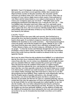 BENSON, "Joel 3:7-8. Behold, I will raise them, &c. — I will restore them, or
their posterity, out of their several captivities whither their enemies have
dispersed them. Grotius on this place mentions, that Alexander and his
successors set at liberty many Jews, who were slaves in Greece. Many also, on
occasion of Cyrus’s decree, might return to their country, from such parts of
Asia Minor and the Ionian islands as were subject to that monarch. And will
return your recompense upon your own head — Will inflict upon you the
punishments mentioned in the following verse. I will sell your sons, &c. — This
was fulfilled when Alexander took Gaza, Zidon, and Tyre, and made a great
multitude of captives, of whom he is said to have sold thirty thousand for slaves.
These captives the Jews, who were in favour with him, had the liberty of buying,
and probably afterward sold many of them, by way of traffic, to the Arabians,
here meant by the Sabeans.
CALVIN, "Verse 7
The Prophet declares here more fully and expressly, that God had not so
deserted the Jews, but that he intended, in course of time, to stretch forth his
hand to them again. It was indeed a temporary desertion: but it behaved the
faithful in the meantime to rely on this assurance, — that God purposed again to
restore his people: and of this the Prophet now speaks, Behold, he says, I will
raise them from the place unto which ye have sold them; as though he said
“Neither distance of place, nor the intervening sea, will hinder me from restoring
my people. ” As then the Syrians and Sidonians thought that the Jews were
precluded a return to their country, because they were taken away into distant
parts of the world, God says that this would be no obstacle in his way to collect
again his Church.
But it may he asked, When has this prediction been fulfilled? as we indeed know
that the Jews have never returned to their own country: for shortly after their
return from exile, they were in various ways diminished; and at length the most
grievous calamities followed, which consumed the greatest part of the people.
Since this then has been the condition of that nation, we ought to inquire
whether Christ has collected the Jews, who had been far dispersed. We indeed
know that they were then especially scattered; for the land of Judea never ceased
to be distressed by continual wars until Jerusalem was destroyed, and the people
were almost wholly consumed. Since then it has been so, when can we say that
this prediction has been fulfilled? Many explain the words allegorically, and say,
that the Prophet speaks of apostles and martyrs, who, through various
persecutions, were driven into different parts; but this is a strained view. I
therefore do not doubt, but that here he refers to a spiritual gathering: and it is
certain that God, since the appearance of Christ, has joined together his Church
by the bond of faith; for not only that people have united together in one, but
also the Gentiles, who were before alienated from the Church, and had no
intercourse with it, have been collected into one body. We hence see, that what
the Prophet says has been spiritually fulfilled; even the children of Judah and
the children of Jerusalem have been redeemed by the Lord, and restored again,
not on foot or by sea; for Jerusalem has been built everywhere as it is said in
Zechariah.
49
 
