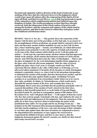 the land and capital be called a division of the land of Jehovah; to say
nothing of the fact, that the reference here is to the judgment which
would come upon all nations after the outpouring of the Spirit of God
upon all flesh, and that it is not till Joe_3:4-8 that Joel proceeds to speak
of the calamities which neighbouring nations had inflicted upon the
kingdom of Judah. The words presuppose as facts that have already
occurred, both the dispersion of the whole nation of Israel in exile
among the heathen, and the conquest and capture of the whole land by
heathen nations, and that in the extent to which they took place under
the Chaldeans and Romans alone.
BENSON, "Joel 3:1-2. For, &c. — This particle shows the connection of this
chapter with the latter part of the preceding: as if he had said, As an earnest of
the accomplishment of these predictions, my people shall be restored to their own
land, and then their enemies shall be humbled: see note on Joel 2:28. In those
days, when I shall bring again — Namely, out of Babylon, (to which deliverance
this promise seems primarily to refer,) the captivity of Judah and Jerusalem —
As the type of the whole remnant which shall be saved. I will also gather all
nations — In the type the expression means, all those nations that had oppressed
Judah; in the antitype, all the nations that had been enemies to Christ and his
church. And will bring them down into the valley of Jehoshaphat — That is, into
the place of judgment; for the word Jehoshaphat signifies divine judgment, or,
the place where Jehovah will execute judgment. Thus the valley of Jezreel
signifies the place where God’s arm, or strength, would exert itself. The
expression likewise alludes to the valley of Berachah, or of blessing, as it was
afterward called, mentioned 2 Chronicles 20:26, the place in which Jehoshaphat
obtained a remarkable victory; or, where God, by his miraculous interposition,
so infatuated the enemies of his people, that they destroyed one another, and few
or none of them that came against Judah escaped. Archbishop Newcome
considers it as a prediction of an extraordinary battle which was to be won in
that valley, probably, he thinks, by Nebuchadnezzar, which would utterly
discomfit the ancient enemies of the Jews, and resemble that victory of
Jehoshaphat. But it seems more probable that the prediction principally refers to
a general discomfiture of the enemies of God’s church in the latter days,
probably to that foretold Isaiah 66:16, or to the battle of Gog and Magog,
described Ezekiel 39., and that of Armageddon, spoken of Revelation 16:14;
Revelation 16:16. And I will plead with them — I will require of them the reason
why they thus used my people. God pleads with men, and vindicates the cause of
oppressed truth and righteousness by his judgments. Then the consciences of the
guilty fly in their faces, and force them to acknowledge the justice of the
punishments they suffer. For my people and for my heritage Israel, &c. — The
prophets in the Old Testament often denounced judgments against Edom, Moab,
and other hostile neighbours of the Jews, who took advantage of their calamities
to vent their spite against them. But since all nations are summoned to answer
the impeachment here mentioned, we may suppose the word Israel to
comprehend the faithful of all ages; and then we may observe, that the
judgments denounced against the church’s enemies, are chiefly for their hatred
and cruelty toward God’s servants.
5
 
