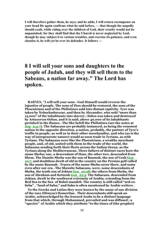 I will therefore gather them, he says; and he adds, I will return recompense on
your head He again confirms what he said before, — that though the ungodly
should exult, while ruling over the children of God, their cruelty would not be
unpunished; for they shall find that the Church is never neglected by God;
though he may subject it to various troubles, and exercise its patience, and even
chastise it, he will yet be ever its defender. It follows —
8 I will sell your sons and daughters to the
people of Judah, and they will sell them to the
Sabeans, a nation far away.” The Lord has
spoken.
BARNES, "I will sell your sons - God Himself would reverse the
injustice of people. The sons of Zion should be restored, the sons of the
Phoenicians and of the Philistines sold into distant captivity. Tyre was
taken by Nebuchadnezzar, and then by Alexander, who sold “more than
13,000” of the inhabitants into slavery ; Sidon was taken and destroyed
by Artaxerxes Ochus, and it is said, above 40,000 of its inhabitants
perished in the flames . The like befell the Philistines (see the notes at
Zep_2:4-7). The Sabaeans are probably instanced, as being the remotest
nation in the opposite direction, a nation, probably, the partner of Tyre’s
traffic in people, as well as in their other merchandise, and who (as is the
way of unregenerate nature) would as soon trade in Tyrians, as with
Tyrians. The Sabaeans were like the Phoenicians, a wealthy merchant
people, and, of old, united with them in the trade of the world, the
Sabaeans sending forth their fleets across the Indian Ocean, as the
Tyrians along the Mediterranean. Three fathers of distinct races bore the
name Sheba; one, a descendant of Ham, the other two, descended from
Shem. The Hamite Sheba was the son of Raamah, the son of Cush Gen_
10:7, and doubtless dwelt of old in the country on the Persian gulf called
by the name Raamah . Traces of the name Sheba occur there, and some
even after our era . The Shemite Sabaeans, were, some descendants of
Sheba, the tenth son of Joktan Gen_10:28; the others from Sheba, the
son of Abraham and Keturah Gen_25:3. The Sabaeans, descended from
Joktan, dwelt in the southwest extremity of Arabia, extending from the
Red Sea to the Sea of Babel-mandeb. The country is still called “ard-es-
Seba” , “land of Saba;” and Saba is often mentioned by Arabic writers .
To the Greeks and Latins they were known by the name of one division
of the race (Himyar) Homeritae. Their descendants still speak an
Arabic, acknowledged by the learned Arabs to be a distinct language
from that which, through Muhammed, prevailed and was diffused ; a
“species” of Arabic which they attribute “to the times of (the prophet)
50
 