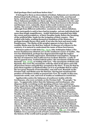 Hud (perhaps Eber) and those before him.”
It belonged to them as descendants of Joktan. Sabaeans are mentioned,
distinct from both of these, as “dwelling in Arabia Felix, next beyond
Syria, which they frequently invaded, before it belonged to the Romans.”
These Sabaeans probably are those spoken of as marauders by Job ; and
may have been descendants of Keturah. Those best known to the Greeks
and Romans were, naturally, those in the south western corner of
Arabia. The account of their riches and luxuries is detailed, and,
although from different authorities consistent; else, almost fabulous.
One metropolis is said to have had 65 temples , private individuals had
more than kingly magnificence . Arabic historians expanded into fable
the extent and prerogatives of their Paradise lands, before the breaking
of the artificial dike, made for the irrigation of their country . They
traded with India, availing themselves doubtless of the Monsoon, and
perhaps brought thence their gold, if not also the best and most costly
frankincense . The Sheba of the prophet appears to have been the
wealthy Sheba near the Red Sea. Indeed, in absence of evidence to the
contrary, it is natural to understand the name of those best known.
Solomon unites it with Seba Psa_72:10, (the Aethiopian Sabae.) The
known frankincense-districts are on the southwest corner of Arabia . The
tree has diminished, perhaps has degenerated through the neglect
consequent on Muslim oppression, diminished consumption, change of
the line of commerce; but it still survives in those districts ; a relic of
what is passed away. Ezekiel indeed unites “the merchants of Sheba and
Raamah” Eze_27:22, as trading with Tyre. “The merchants of Sheba and
Raamah, they were thy merchants; with the chief of all spices and with
all precious stones and gold they occupied in thy fairs.” It may be that he
joins them together as kindred tribes yet it is as probable that he unites
the two great channels of merchandise, east and west, Raamah on the
Persian Gulf, and Sheba near the Red Sea. Having just mentioned the
produce of Northern Arabia as poured into Tyre, he would, in this case,
enumerate north, east, and west of Arabia as combined to enrich her.
Agatharcides unites the Sabaeans of southwest Arabia with the
Gerrhaeans, who were certainly on the Persian Gulf . “No people,” he
says , “is apparently richer than the Sabaeans and Gerrhaeans, who
dispense forth everything worth speaking of from Asia and Europe.
These made the Syria of Ptolemy full of gold. These supplied the industry
of the Phoenicians with profitable imports, not to mention countless
other proofs of wealth.” Their caravans went to Elymais, Carmania;
Charrae was their emporium; they returned to Gabala and Phoenicia .
Wealth is the parent of luxury and effeminacy. At the time of our Lord’s
Coming, the softness and effeminacy of the Sabaeans became proverbial.
The “soft Sabaeans” is their characteristic in the Roman poets .
Commerce, navigation, goldmines, being then carried on by means of
slaves, and wealth and luxury at that time always demanding domestic
slaves, the Sabaeans had need of slaves for both. They too had distant
colonies , where the Tyrians could be transported, as far from Phoenicia,
as the shores of the Aegean are from Palestine. The great law of divine
justice, “as I have done, so God hath requited me” Jdg_1:7, was again
fulfilled. It is a sacred proverb of God’s overruling Providence, written in
the history of the world and in people’s consciences.
51
 