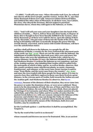CLARKE, "I will sell your sons - When Alexander took Tyre, he reduced
into slavery all the lower people, and the women. Arrian, lib. ii., says that
thirty thousand of them were sold. Artaxerxes Ochus destroyed Sidon,
and subdued the other cities of Phoenicia. In all these wars, says Calmet,
the Jews, who obeyed the Persians, did not neglect to purchase
Phoenician slaves, whom they sold again to the Sabeans, or Arabs.
GILL, "And I will sell your sons and your daughters into the hand of the
children of Judah,.... That is, deliver them into their hands, to dispose of
them; this is thought to have been literally fulfilled in the Tyrians, when
thirty thousand (g) of them were sold for slaves, upon the taking of their
city by Alexander, who put some of them into the hands of the Jews, they
being in friendship with him: it mystically designs the power that the
Jewish church, converted, and in union with Gentile Christians, will have
over the antichristian states:
and they shall sell them to the Sabeans, to a people far off; the
inhabitants of Sheba, a country by the Jews reckoned the uttermost parts
of the earth; see Mat_12:42. These are not the same with the Sabeans, the
inhabitants of Arabia Deserts, that took away Job's oxen and asses; but
rather those who were the inhabitants of Arabia Felix, which lay at a
greater distance. So Strabo (h) says, the Sabeans inhabited Arabia Felix;
and Diodorus Siculus (i) reckons the Sabeans as very populous, and one
of the Arabian nations, who inhabited that Arabia which is called Felix,
the metropolis of which is Saba; and he, as well as Strabo, observes, that
this country produces many odoriferous plants, as cassia, cinnamon,
frankincense, and calamus, or the sweet cane; hence incense is said to
come "from Sheba, and the sweet cane from a far country", Jer_6:20;
and since the Jews traded with these people for those spices, it is easy to
conceive how they sold their captives to them: now these lived at a great
distance, in the extreme parts of Arabia, both towards the Indian sea and
the Arabian gulf. And Diodorus Siculus (k) observes, that δια τονδια τονδια τονδια τον
εκτοπισµοςεκτοπισµοςεκτοπισµοςεκτοπισµος, because of the distance of their situation, they never came into
the power or under the dominion of any, or were never subdued. These
seem to be the descendants of Cush, the son, of Ham; and if they were the
descendants of Joktan, the son of Shem, as some think, these are placed
by Vitringa (l) in Carmania; and where Pliny (m) makes mention of a city
called Sabe, and of the river Sabis; and it is worthy of notice that the
ancient Greek fathers (n), with one consent, interpret the Sabeans of the
Saracens: and whether they may not design the Turks, in whose
possession this country now is, and into whose hands the antichristian
powers may be delivered by means of the Christians, both Jews and
Gentiles, may be considered;
for the Lord hath spoken it; and therefore it shall be accomplished. The
Targum is,
"for by the word of the Lord it is so decreed;''
whose counsels and decrees can never be frustrated. This, in an ancient
52
 
