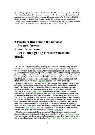 phrase the prophet means the rich adornments of God’s temple, and by the latter
the heathen temples, the crime here charged is the double one of spoliation and
profanation.—Javan. Credner regards this as the name of a city in Arabia Felix.
Hitzig places it in Jemen, and thinks it to be the same as the one mentioned
Ezekiel 27:19. Schröder takes the word in the sense of distant; unknown nations.
But it is undoubtedly the name of the Greeks of Asia Minor.—F.]
9 Proclaim this among the nations:
Prepare for war!
Rouse the warriors!
Let all the fighting men draw near and
attack.
BARNES, "Proclaim ye this among the Gentiles - God having before
said that He would “gather all nations,” now, by a solemn irony, bids
them prepare, if, by any means, they can fight against Him. So in Isaiah;
“Associate yourselves, O ye people, and ye shall be broken in pieces; and
give ear, all ye of far countries; gird yourselves, and ye shall be broken in
pieces; gird yourselves, and ye shall be broken in pieces; take counsel
together, and it shall come to nought; speak the word, and it shall not
stand, for God is with us” (Isa_8:9-10; see also Ezek. 38:7-23).
Prepare - Literally, “hallow, war.” To “hallow war” was to make it holy,
either in appearance or in truth, as the prophet bade them, “sanctify a
fast,” i. e., keep it holily. So God calls the Medes, whom He employed
against Babylon, “My sanctified ones” Isa. 13, and bids, “sanctify the
nations against her” Jer_51:27; and the enemies of Judah encourage
themselves, “sanctify ye war against her” Jer_6:4; and Micah says, that
whosover bribed not the false prophets, “they sanctify war against him”
Mic_3:5, i. e., proclaim war against him in the Name of God. The enemies
of God, of His people, of His truth, declare war against all, in the Name of
God. The Jews would have stoned our Lord for blasphemy, and, at the
last, they condemned Him as guilty of it. “He hath spoken blasphemy.
What further need have we of witttesses? behold, now ye have heard His
blasphemy” Mat_26:65. And He foretold to His disciples, “Whosoever
killeth you, will think he doeth God service” Joh_16:2.
Stephen was persecuted for speaking “blasphemous words against
Moses and against God, this holy place and the law” Act_6:11, Act_6:13.
Paul was persecuted for “persuading people to worship God contrary to
the law and polluting this holy place” Act_18:13; Act_21:28; Act_24:6.
55
 
