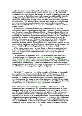 Antichrist shall set himself up as God, “so that he, as God, sitteth in the
temple of God shewing himself that he is God” 2Th_2:4. Heretics and
unbelievers declaim against the Gospel, as though it, and not themselves,
were opposed to the holiness and Majesty and love of God. The Gnostics
of old spake against the Creator in the Name of God. Arians affected
reverence for the glory of God , being, on their own mis-belief, idolaters
or polytheists . The Apollinarians charged the Church with ascribing to
our Lord a sinful soul, as though the soul must needs be such , find
themselves held the Godhead to have been united to a soulless, and so a
brute, nature.
Manichaeans accused her of making God the author of evil, and
themselves, as do Pantheists now, invented a god who sinned . Novatians
and Donatists accused the Church of laxity. Pelagians charged her with
denying the perfectibility of man’s nature, themselves denying the grace
whereby it is perfected. Muhammed arrayed the truth of the Unity of God
against His Being in Three Persons, and fought against the truth as
idolatry. Some now array “Theism,” i. e., truths as to God which they
have stolen from Holy Scripture, against the belief in God as He has
revealed Himself. Indeed, no imposture ever long held its ground against
truth, unless it masked itself under some truth of God which it perverted,
and so “hallowed” its “war” against God in the Name of God.
Wake up the mighty men - Arouse them, as if their former state had
been a state of sleep; arouse all their dormant powers, all within them,
that they may put forth all their strength, if so be they may prevail
against God.
Let all the men of war draw near - , as if to contend, and close, as it
were, with God and His people (see 1Sa_17:41. 2Sa_10:13), as, on the
other hand, God says, “I will come near to you to judgment” (Mal_3:5;
see Isa_41:1; Isa_50:8). “Let them come up” into His very presence. Even
while calling them to fulfill this their vain purpose of striving with God,
the prophet keeps in mind, into whose presence they are summoned, and
so calls them to “come up,” as to a place of dignity.
CLARKE, "Prepare war - Let all the enemies of God and of his people
join together; let them even call all the tillers of the ground to their
assistance, instead of laboring in the field; let every peasant become a
soldier. Let them turn their agricultural implements into offensive
weapons, so that the weak, being well armed, may confidently say, I am
strong: yet, when thus collected and armed, Jehovah will bring down thy
mighty ones; for so the clause in Joe_3:11 should be rendered.
GILL, "Proclaim ye this among the Gentiles,.... This decree of God,
concerning the deliverance of his church; and the destruction of their
enemies; which is to be proclaimed among them, to the terror of them,
and the comfort of God's people, encouraging them to the battle, since
they might be sure of victory; for the prophet here returns to give an
account of the armies to be gathered together, and to be destroyed in the
valley of Jehoshaphat, as appears from Joe_3:12; and to this end heralds
are here ordered to make proclamation of war throughout the nations,
and to gather them to the battle of Almighty God; whether seriously, or
ironically, may be considered; what follows seems to be spoken in the
56
 